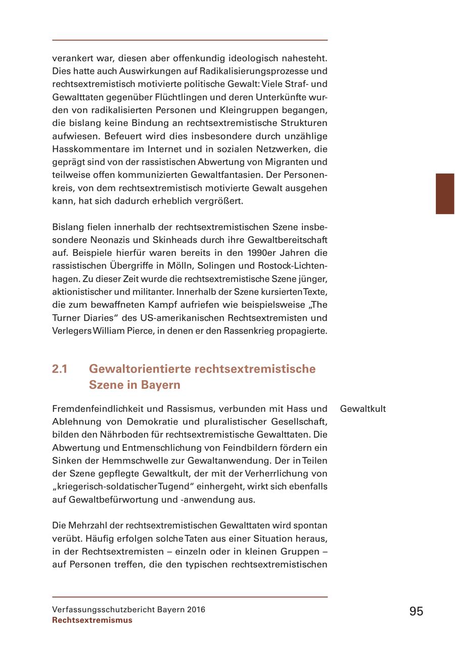 verankert war, diesen aber offenkundig ideologisch nahesteht. Dies hatte auch Auswirkungen auf Radikalisierungsprozesse und rechtsextremistisch motivierte politische Gewalt: Viele Strafund Gewalttaten gegenüber Flüchtlingen und deren Unterkünfte wurden von radikalisierten Personen und Kleingruppen begangen, die bislang keine Bindung an rechtsextremistische Strukturen aufwiesen. Befeuert wird dies insbesondere durch unzählige Hasskommentare im Internet und in sozialen Netzwerken, die geprägt sind von der rassistischen Abwertung von Migranten und teilweise offen kommunizierten Gewaltfantasien. Der Personenkreis, von dem rechtsextremistisch motivierte Gewalt ausgehen kann, hat sich dadurch erheblich vergrößert. Bislang fielen innerhalb der rechtsextremistischen Szene insbesondere Neonazis und Skinheads durch ihre Gewaltbereitschaft auf. Beispiele hierfür waren bereits in den 1990er Jahren die rassistischen Übergriffe in Mölln, Solingen und Rostock-Lichtenhagen. Zu dieser Zeit wurde die rechtsextremistische Szene jünger, aktionistischer und militanter. Innerhalb der Szene kursierten Texte, die zum bewaffneten Kampf aufriefen wie beispielsweise "The Turner Diaries" des US-amerikanischen Rechtsextremisten und Verlegers William Pierce, in denen er den Rassenkrieg propagierte. 2.1 Gewaltorientierte rechtsextremistische Szene in Bayern Fremdenfeindlichkeit und Rassismus, verbunden mit Hass und Gewaltkult Ablehnung von Demokratie und pluralistischer Gesellschaft, bilden den Nährboden für rechtsextremistische Gewalttaten. Die Abwertung und Entmenschlichung von Feindbildern fördern ein Sinken der Hemmschwelle zur Gewaltanwendung. Der in Teilen der Szene gepflegte Gewaltkult, der mit der Verherrlichung von "kriegerisch-soldatischer Tugend" einhergeht, wirkt sich ebenfalls auf Gewaltbefürwortung und -anwendung aus. Die Mehrzahl der rechtsextremistischen Gewalttaten wird spontan verübt. Häufig erfolgen solche Taten aus einer Situation heraus, in der Rechtsextremisten - einzeln oder in kleinen Gruppen - auf Personen treffen, die den typischen rechtsextremistischen Verfassungsschutzbericht Bayern 2016 95 Rechtsextremismus