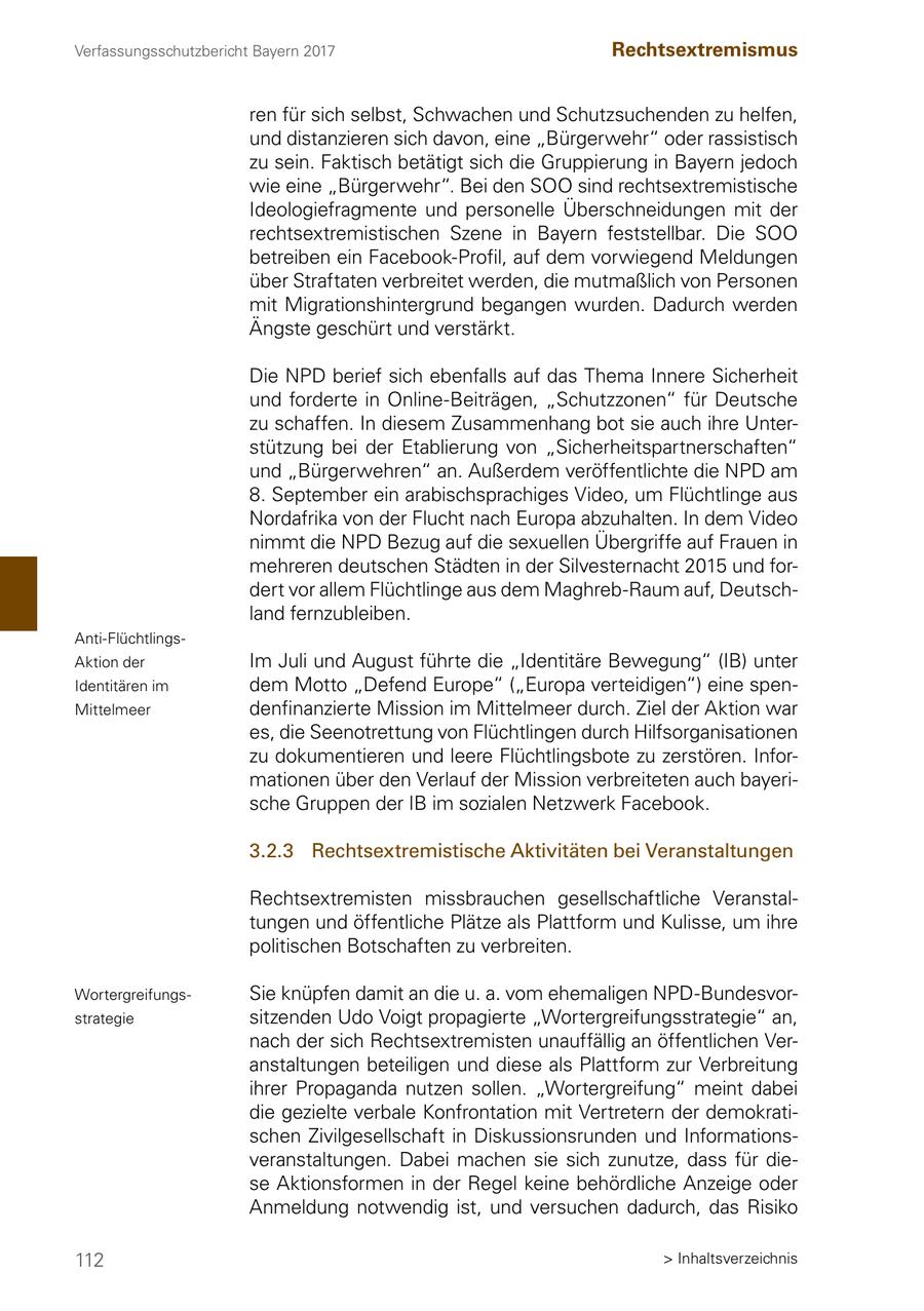 Verfassungsschutzbericht Bayern 2017 Rechtsextremismus ren für sich selbst, Schwachen und Schutzsuchenden zu helfen, und distanzieren sich davon, eine "Bürgerwehr" oder rassistisch zu sein. Faktisch betätigt sich die Gruppierung in Bayern jedoch wie eine "Bürgerwehr". Bei den SOO sind rechtsextremistische Ideologiefragmente und personelle Überschneidungen mit der rechtsextremistischen Szene in Bayern feststellbar. Die SOO betreiben ein Facebook-Profil, auf dem vorwiegend Meldungen über Straftaten verbreitet werden, die mutmaßlich von Personen mit Migrationshintergrund begangen wurden. Dadurch werden Ängste geschürt und verstärkt. Die NPD berief sich ebenfalls auf das Thema Innere Sicherheit und forderte in Online-Beiträgen, "Schutzzonen" für Deutsche zu schaffen. In diesem Zusammenhang bot sie auch ihre Unterstützung bei der Etablierung von "Sicherheitspartnerschaften" und "Bürgerwehren" an. Außerdem veröffentlichte die NPD am 8. September ein arabischsprachiges Video, um Flüchtlinge aus Nordafrika von der Flucht nach Europa abzuhalten. In dem Video nimmt die NPD Bezug auf die sexuellen Übergriffe auf Frauen in mehreren deutschen Städten in der Silvesternacht 2015 und fordert vor allem Flüchtlinge aus dem Maghreb-Raum auf, Deutschland fernzubleiben. Anti-FlüchtlingsAktion der Im Juli und August führte die "Identitäre Bewegung" (IB) unter Identitären im dem Motto "Defend Europe" ("Europa verteidigen") eine spenMittelmeer denfinanzierte Mission im Mittelmeer durch. Ziel der Aktion war es, die Seenotrettung von Flüchtlingen durch Hilfsorganisationen zu dokumentieren und leere Flüchtlingsbote zu zerstören. Informationen über den Verlauf der Mission verbreiteten auch bayerische Gruppen der IB im sozialen Netzwerk Facebook. 3.2.3 Rechtsextremistische Aktivitäten bei Veranstaltungen Rechtsextremisten missbrauchen gesellschaftliche Veranstaltungen und öffentliche Plätze als Plattform und Kulisse, um ihre politischen Botschaften zu verbreiten. WortergreifungsSie knüpfen damit an die u. a. vom ehemaligen NPD-Bundesvorstrategie sitzenden Udo Voigt propagierte "Wortergreifungsstrategie" an, nach der sich Rechtsextremisten unauffällig an öffentlichen Veranstaltungen beteiligen und diese als Plattform zur Verbreitung ihrer Propaganda nutzen sollen. "Wortergreifung" meint dabei die gezielte verbale Konfrontation mit Vertretern der demokratischen Zivilgesellschaft in Diskussionsrunden und Informationsveranstaltungen. Dabei machen sie sich zunutze, dass für diese Aktionsformen in der Regel keine behördliche Anzeige oder Anmeldung notwendig ist, und versuchen dadurch, das Risiko 112 > Inhaltsverzeichnis