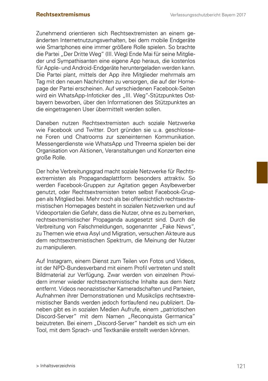 Rechtsextremismus Verfassungsschutzbericht Bayern 2017 Zunehmend orientieren sich Rechtsextremisten an einem geänderten Internetnutzungsverhalten, bei dem mobile Endgeräte wie Smartphones eine immer größere Rolle spielen. So brachte die Partei "Der Dritte Weg" (III. Weg) Ende Mai für seine Mitglieder und Sympathisanten eine eigene App heraus, die kostenlos für Appleund Android-Endgeräte heruntergeladen werden kann. Die Partei plant, mittels der App ihre Mitglieder mehrmals am Tag mit den neuen Nachrichten zu versorgen, die auf der Homepage der Partei erscheinen. Auf verschiedenen Facebook-Seiten wird ein WhatsApp-Infoticker des "III. Weg"-Stützpunktes Ostbayern beworben, über den Informationen des Stützpunktes an die eingetragenen User übermittelt werden sollen. Daneben nutzen Rechtsextremisten auch soziale Netzwerke wie Facebook und Twitter. Dort gründen sie u. a. geschlossene Foren und Chatrooms zur szeneinternen Kommunikation. Messengerdienste wie WhatsApp und Threema spielen bei der Organisation von Aktionen, Veranstaltungen und Konzerten eine große Rolle. Der hohe Verbreitungsgrad macht soziale Netzwerke für Rechtsextremisten als Propagandaplattform besonders attraktiv. So werden Facebook-Gruppen zur Agitation gegen Asylbewerber genutzt, oder Rechtsextremisten treten selbst Facebook-Gruppen als Mitglied bei. Mehr noch als bei offensichtlich rechtsextremistischen Homepages besteht in sozialen Netzwerken und auf Videoportalen die Gefahr, dass die Nutzer, ohne es zu bemerken, rechtsextremistischer Propaganda ausgesetzt sind. Durch die Verbreitung von Falschmeldungen, sogenannter "Fake News", zu Themen wie etwa Asyl und Migration, versuchen Akteure aus dem rechtsextremistischen Spektrum, die Meinung der Nutzer zu manipulieren. Auf Instagram, einem Dienst zum Teilen von Fotos und Videos, ist der NPD-Bundesverband mit einem Profil vertreten und stellt Bildmaterial zur Verfügung. Zwar werden von einzelnen Providern immer wieder rechtsextremistische Inhalte aus dem Netz entfernt. Videos neonazistischer Kameradschaften und Parteien, Aufnahmen ihrer Demonstrationen und Musikclips rechtsextremistischer Bands werden jedoch fortlaufend neu publiziert. Daneben gibt es in sozialen Medien Aufrufe, einem "patriotischen Discord-Server" mit dem Namen "Reconquista Germanica" beizutreten. Bei einem "Discord-Server" handelt es sich um ein Tool, mit dem Sprachund Textkanäle erstellt werden können. > Inhaltsverzeichnis 121