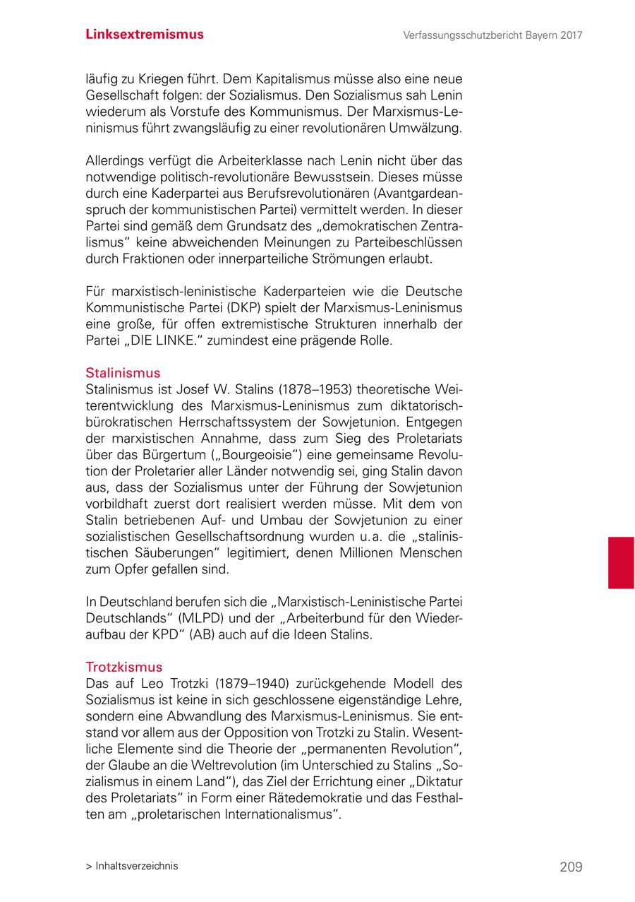 Linksextremismus Verfassungsschutzbericht Bayern 2017 läufig zu Kriegen führt. Dem Kapitalismus müsse also eine neue Gesellschaft folgen: der Sozialismus. Den Sozialismus sah Lenin wiederum als Vorstufe des Kommunismus. Der Marxismus-Leninismus führt zwangsläufig zu einer revolutionären Umwälzung. Allerdings verfügt die Arbeiterklasse nach Lenin nicht über das notwendige politisch-revolutionäre Bewusstsein. Dieses müsse durch eine Kaderpartei aus Berufsrevolutionären (Avantgardeanspruch der kommunistischen Partei) vermittelt werden. In dieser Partei sind gemäß dem Grundsatz des "demokratischen Zentralismus" keine abweichenden Meinungen zu Parteibeschlüssen durch Fraktionen oder innerparteiliche Strömungen erlaubt. Für marxistisch-leninistische Kaderparteien wie die Deutsche Kommunistische Partei (DKP) spielt der Marxismus-Leninismus eine große, für offen extremistische Strukturen innerhalb der Partei "DIE LINKE." zumindest eine prägende Rolle. Stalinismus Stalinismus ist Josef W. Stalins (1878-1953) theoretische Weiterentwicklung des Marxismus-Leninismus zum diktatorischbürokratischen Herrschaftssystem der Sowjetunion. Entgegen der marxistischen Annahme, dass zum Sieg des Proletariats über das Bürgertum ("Bourgeoisie") eine gemeinsame Revolution der Proletarier aller Länder notwendig sei, ging Stalin davon aus, dass der Sozialismus unter der Führung der Sowjetunion vorbildhaft zuerst dort realisiert werden müsse. Mit dem von Stalin betriebenen Aufund Umbau der Sowjetunion zu einer sozialistischen Gesellschaftsordnung wurden u. a. die "stalinistischen Säuberungen" legitimiert, denen Millionen Menschen zum Opfer gefallen sind. In Deutschland berufen sich die "Marxistisch-Leninistische Partei Deutschlands" (MLPD) und der "Arbeiterbund für den Wiederaufbau der KPD" (AB) auch auf die Ideen Stalins. Trotzkismus Das auf Leo Trotzki (1879-1940) zurückgehende Modell des Sozialismus ist keine in sich geschlossene eigenständige Lehre, sondern eine Abwandlung des Marxismus-Leninismus. Sie entstand vor allem aus der Opposition von Trotzki zu Stalin. Wesentliche Elemente sind die Theorie der "permanenten Revolution", der Glaube an die Weltrevolution (im Unterschied zu Stalins "Sozialismus in einem Land"), das Ziel der Errichtung einer "Diktatur des Proletariats" in Form einer Rätedemokratie und das Festhalten am "proletarischen Internationalismus". > Inhaltsverzeichnis 209