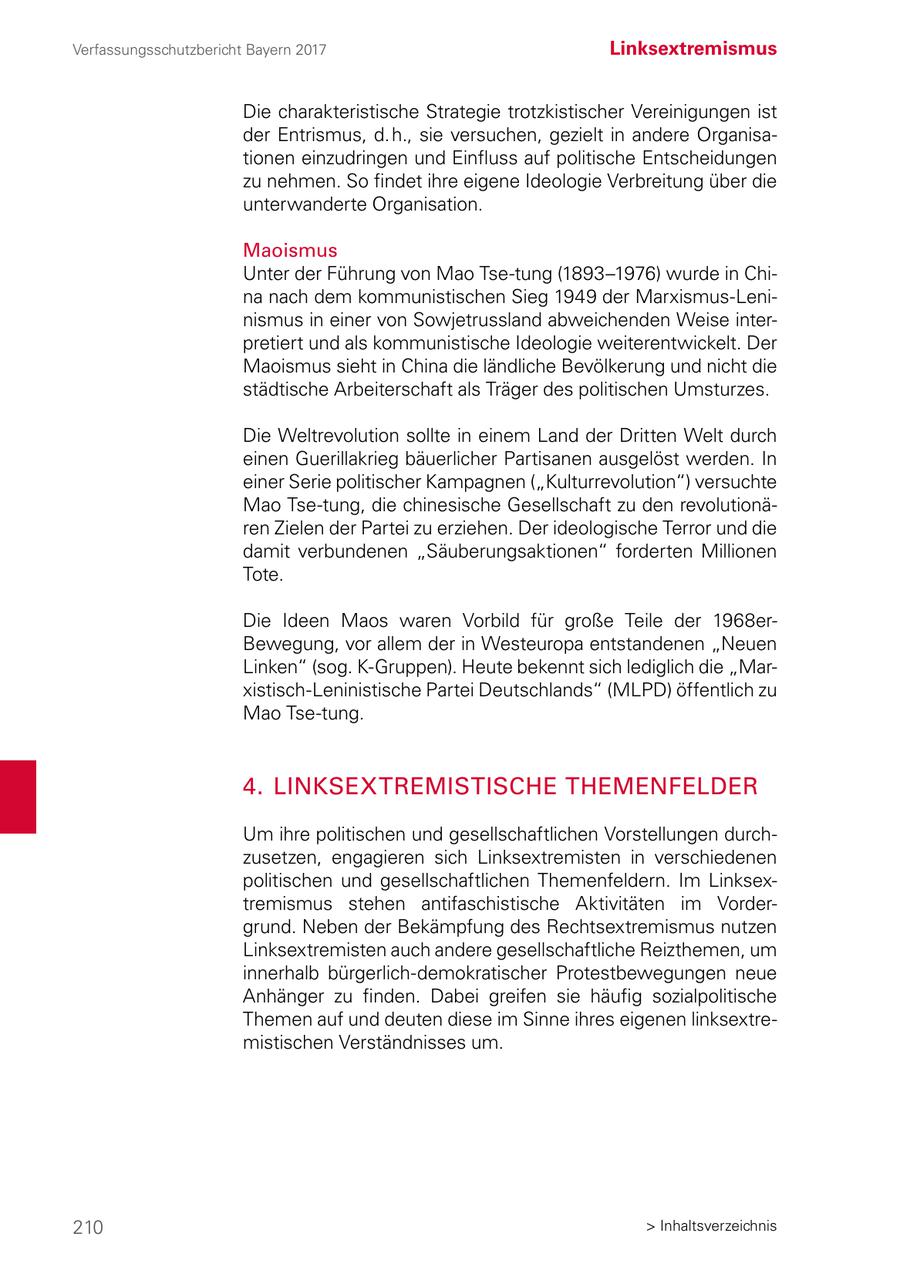 Verfassungsschutzbericht Bayern 2017 Linksextremismus Die charakteristische Strategie trotzkistischer Vereinigungen ist der Entrismus, d. h., sie versuchen, gezielt in andere Organisationen einzudringen und Einfluss auf politische Entscheidungen zu nehmen. So findet ihre eigene Ideologie Verbreitung über die unterwanderte Organisation. Maoismus Unter der Führung von Mao Tse-tung (1893-1976) wurde in China nach dem kommunistischen Sieg 1949 der Marxismus-Leninismus in einer von Sowjetrussland abweichenden Weise interpretiert und als kommunistische Ideologie weiterentwickelt. Der Maoismus sieht in China die ländliche Bevölkerung und nicht die städtische Arbeiterschaft als Träger des politischen Umsturzes. Die Weltrevolution sollte in einem Land der Dritten Welt durch einen Guerillakrieg bäuerlicher Partisanen ausgelöst werden. In einer Serie politischer Kampagnen ("Kulturrevolution") versuchte Mao Tse-tung, die chinesische Gesellschaft zu den revolutionären Zielen der Partei zu erziehen. Der ideologische Terror und die damit verbundenen "Säuberungsaktionen" forderten Millionen Tote. Die Ideen Maos waren Vorbild für große Teile der 1968erBewegung, vor allem der in Westeuropa entstandenen "Neuen Linken" (sog. K-Gruppen). Heute bekennt sich lediglich die "Marxistisch-Leninistische Partei Deutschlands" (MLPD) öffentlich zu Mao Tse-tung. 4. LINKSEXTREMISTISCHE THEMENFELDER Um ihre politischen und gesellschaftlichen Vorstellungen durchzusetzen, engagieren sich Linksextremisten in verschiedenen politischen und gesellschaftlichen Themenfeldern. Im Linksextremismus stehen antifaschistische Aktivitäten im Vordergrund. Neben der Bekämpfung des Rechtsextremismus nutzen Linksextremisten auch andere gesellschaftliche Reizthemen, um innerhalb bürgerlich-demokratischer Protestbewegungen neue Anhänger zu finden. Dabei greifen sie häufig sozialpolitische Themen auf und deuten diese im Sinne ihres eigenen linksextremistischen Verständnisses um. 210 > Inhaltsverzeichnis