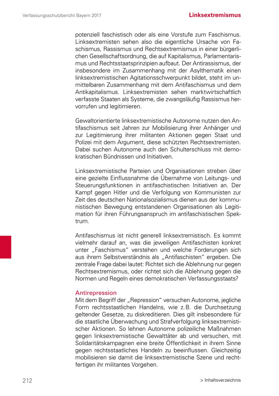 Verfassungsschutzbericht Bayern 2017 Linksextremismus potenziell faschistisch oder als eine Vorstufe zum Faschismus. Linksextremisten sehen also die eigentliche Ursache von Faschismus, Rassismus und Rechtsextremismus in einer bürgerlichen Gesellschaftsordnung, die auf Kapitalismus, Parlamentarismus und Rechtsstaatsprinzipien aufbaut. Der Antirassismus, der insbesondere im Zusammenhang mit der Asylthematik einen linksextremistischen Agitationsschwerpunkt bildet, steht im unmittelbaren Zusammenhang mit dem Antifaschismus und dem Antikapitalismus. Linksextremisten sehen marktwirtschaftlich verfasste Staaten als Systeme, die zwangsläufig Rassismus hervorrufen und legitimieren. Gewaltorientierte linksextremistische Autonome nutzen den Antifaschismus seit Jahren zur Mobilisierung ihrer Anhänger und zur Legitimierung ihrer militanten Aktionen gegen Staat und Polizei mit dem Argument, diese schützten Rechtsextremisten. Dabei suchen Autonome auch den Schulterschluss mit demokratischen Bündnissen und Initiativen. Linksextremistische Parteien und Organisationen streben über eine gezielte Einflussnahme die Übernahme von Leitungsund Steuerungsfunktionen in antifaschistischen Initiativen an. Der Kampf gegen Hitler und die Verfolgung von Kommunisten zur Zeit des deutschen Nationalsozialismus dienen aus der kommunistischen Bewegung entstandenen Organisationen als Legitimation für ihren Führungsanspruch im antifaschistischen Spektrum. Antifaschismus ist nicht generell linksextremistisch. Es kommt vielmehr darauf an, was die jeweiligen Antifaschisten konkret unter "Faschismus" verstehen und welche Forderungen sich aus ihrem Selbstverständnis als "Antifaschisten" ergeben. Die zentrale Frage dabei lautet: Richtet sich die Ablehnung nur gegen Rechtsextremismus, oder richtet sich die Ablehnung gegen die Normen und Regeln eines demokratischen Verfassungsstaats? Antirepression Mit dem Begriff der "Repression" versuchen Autonome, jegliche Form rechtsstaatlichen Handelns, wie z. B. die Durchsetzung geltender Gesetze, zu diskreditieren. Dies gilt insbesondere für die staatliche Überwachung und Strafverfolgung linksextremistischer Aktionen. So lehnen Autonome polizeiliche Maßnahmen gegen linksextremistische Gewalttäter ab und versuchen, mit Solidaritätskampagnen eine breite Öffentlichkeit in ihrem Sinne gegen rechtsstaatliches Handeln zu beeinflussen. Gleichzeitig mobilisieren sie damit die linksextremistische Szene und rechtfertigen ihr militantes Vorgehen. 212 > Inhaltsverzeichnis