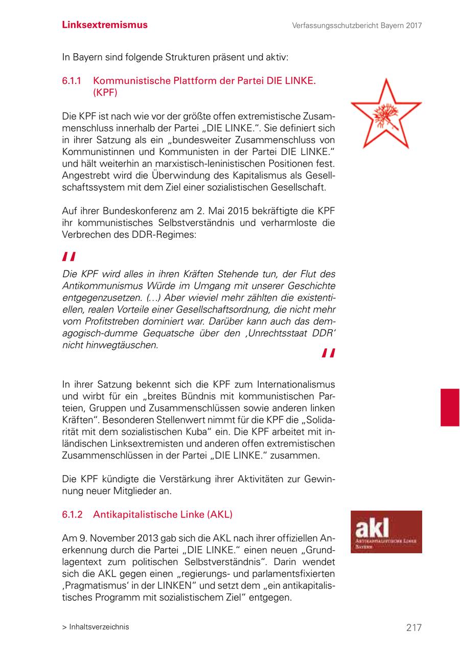 Linksextremismus Verfassungsschutzbericht Bayern 2017 In Bayern sind folgende Strukturen präsent und aktiv: 6.1.1 Kommunistische Plattform der Partei DIE LINKE. (KPF) Die KPF ist nach wie vor der größte offen extremistische Zusammenschluss innerhalb der Partei "DIE LINKE.". Sie definiert sich in ihrer Satzung als ein "bundesweiter Zusammenschluss von Kommunistinnen und Kommunisten in der Partei DIE LINKE." und hält weiterhin an marxistisch-leninistischen Positionen fest. Angestrebt wird die Überwindung des Kapitalismus als Gesellschaftssystem mit dem Ziel einer sozialistischen Gesellschaft. Auf ihrer Bundeskonferenz am 2. Mai 2015 bekräftigte die KPF ihr kommunistisches Selbstverständnis und verharmloste die Verbrechen des DDR-Regimes: Die KPF wird alles in ihren Kräften Stehende tun, der Flut des Antikommunismus Würde im Umgang mit unserer Geschichte entgegenzusetzen. (...) Aber wieviel mehr zählten die existentiellen, realen Vorteile einer Gesellschaftsordnung, die nicht mehr vom Profitstreben dominiert war. Darüber kann auch das demagogisch-dumme Gequatsche über den 'Unrechtsstaat DDR' nicht hinwegtäuschen. In ihrer Satzung bekennt sich die KPF zum Internationalismus und wirbt für ein "breites Bündnis mit kommunistischen Parteien, Gruppen und Zusammenschlüssen sowie anderen linken Kräften". Besonderen Stellenwert nimmt für die KPF die "Solidarität mit dem sozialistischen Kuba" ein. Die KPF arbeitet mit inländischen Linksextremisten und anderen offen extremistischen Zusammenschlüssen in der Partei "DIE LINKE." zusammen. Die KPF kündigte die Verstärkung ihrer Aktivitäten zur Gewinnung neuer Mitglieder an. 6.1.2 Antikapitalistische Linke (AKL) Am 9. November 2013 gab sich die AKL nach ihrer offiziellen Anerkennung durch die Partei "DIE LINKE." einen neuen "Grundlagentext zum politischen Selbstverständnis". Darin wendet sich die AKL gegen einen "regierungsund parlamentsfixierten 'Pragmatismus' in der LINKEN" und setzt dem "ein antikapitalistisches Programm mit sozialistischem Ziel" entgegen. > Inhaltsverzeichnis 217