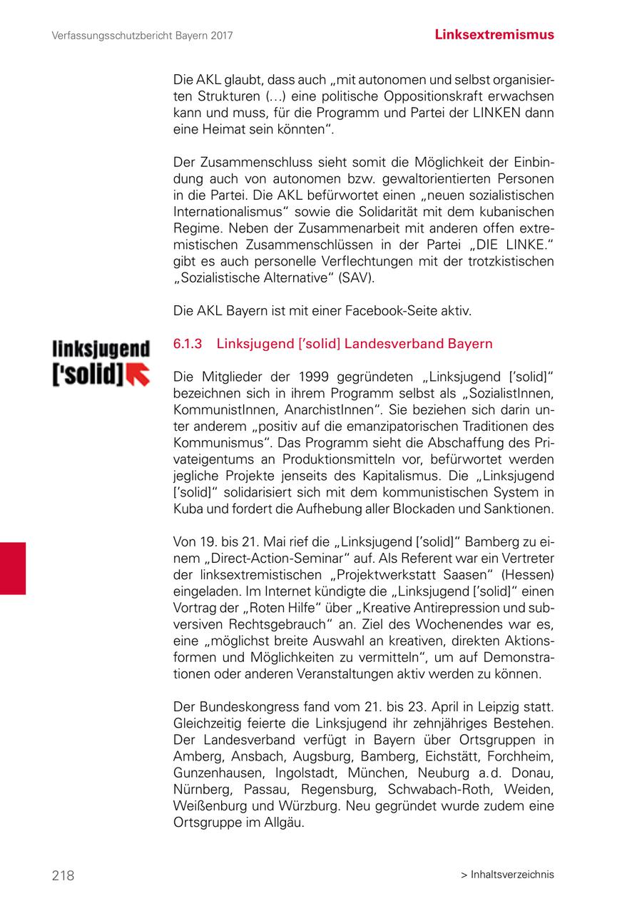 Verfassungsschutzbericht Bayern 2017 Linksextremismus Die AKL glaubt, dass auch "mit autonomen und selbst organisierten Strukturen (...) eine politische Oppositionskraft erwachsen kann und muss, für die Programm und Partei der LINKEN dann eine Heimat sein könnten". Der Zusammenschluss sieht somit die Möglichkeit der Einbindung auch von autonomen bzw. gewaltorientierten Personen in die Partei. Die AKL befürwortet einen "neuen sozialistischen Internationalismus" sowie die Solidarität mit dem kubanischen Regime. Neben der Zusammenarbeit mit anderen offen extremistischen Zusammenschlüssen in der Partei "DIE LINKE." gibt es auch personelle Verflechtungen mit der trotzkistischen "Sozialistische Alternative" (SAV). Die AKL Bayern ist mit einer Facebook-Seite aktiv. 6.1.3 Linksjugend ['solid] Landesverband Bayern Die Mitglieder der 1999 gegründeten "Linksjugend ['solid]" bezeichnen sich in ihrem Programm selbst als "SozialistInnen, KommunistInnen, AnarchistInnen". Sie beziehen sich darin unter anderem "positiv auf die emanzipatorischen Traditionen des Kommunismus". Das Programm sieht die Abschaffung des Privateigentums an Produktionsmitteln vor, befürwortet werden jegliche Projekte jenseits des Kapitalismus. Die "Linksjugend ['solid]" solidarisiert sich mit dem kommunistischen System in Kuba und fordert die Aufhebung aller Blockaden und Sanktionen. Von 19. bis 21. Mai rief die "Linksjugend ['solid]" Bamberg zu einem "Direct-Action-Seminar" auf. Als Referent war ein Vertreter der linksextremistischen "Projektwerkstatt Saasen" (Hessen) eingeladen. Im Internet kündigte die "Linksjugend ['solid]" einen Vortrag der "Roten Hilfe" über "Kreative Antirepression und subversiven Rechtsgebrauch" an. Ziel des Wochenendes war es, eine "möglichst breite Auswahl an kreativen, direkten Aktionsformen und Möglichkeiten zu vermitteln", um auf Demonstrationen oder anderen Veranstaltungen aktiv werden zu können. Der Bundeskongress fand vom 21. bis 23. April in Leipzig statt. Gleichzeitig feierte die Linksjugend ihr zehnjähriges Bestehen. Der Landesverband verfügt in Bayern über Ortsgruppen in Amberg, Ansbach, Augsburg, Bamberg, Eichstätt, Forchheim, Gunzenhausen, Ingolstadt, München, Neuburg a. d. Donau, Nürnberg, Passau, Regensburg, Schwabach-Roth, Weiden, Weißenburg und Würzburg. Neu gegründet wurde zudem eine Ortsgruppe im Allgäu. 218 > Inhaltsverzeichnis