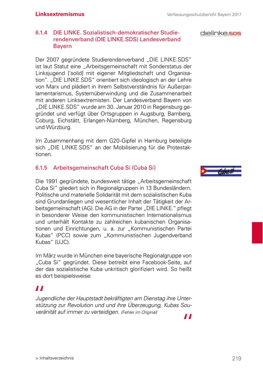 Linksextremismus Verfassungsschutzbericht Bayern 2017 6.1.4 DIE LINKE. Sozialistisch-demokratischer Studierendenverband (DIE LINKE.SDS) Landesverband Bayern Der 2007 gegründete Studierendenverband "DIE LINKE.SDS" ist laut Statut eine "Arbeitsgemeinschaft mit Sonderstatus der Linksjugend ['solid] mit eigener Mitgliedschaft und Organisation". "DIE LINKE.SDS" orientiert sich ideologisch an der Lehre von Marx und plädiert in ihrem Selbstverständnis für Außerparlamentarismus, Systemüberwindung und die Zusammenarbeit mit anderen Linksextremisten. Der Landesverband Bayern von "DIE LINKE.SDS" wurde am 30. Januar 2010 in Regensburg gegründet und verfügt über Ortsgruppen in Augsburg, Bamberg, Coburg, Eichstätt, Erlangen-Nürnberg, München, Regensburg und Würzburg. Im Zusammenhang mit dem G20-Gipfel in Hamburg beteiligte sich "DIE LINKE.SDS" an der Mobilisierung für die Protestaktionen. 6.1.5 Arbeitsgemeinschaft Cuba Si (Cuba Si) Die 1991 gegründete, bundesweit tätige "Arbeitsgemeinschaft Cuba Si" gliedert sich in Regionalgruppen in 13 Bundesländern. Politische und materielle Solidarität mit dem sozialistischen Kuba sind Grundanliegen und wesentlicher Inhalt der Tätigkeit der Arbeitsgemeinschaft (AG). Die AG in der Partei "DIE LINKE." pflegt in besonderer Weise den kommunistischen Internationalismus und unterhält Kontakte zu zahlreichen kubanischen Organisationen und Einrichtungen, u. a. zur "Kommunistischen Partei Kubas" (PCC) sowie zum "Kommunistischen Jugendverband Kubas" (UJC). Im März wurde in München eine bayerische Regionalgruppe von "Cuba Si" gegründet. Diese betreibt eine Facebook-Seite, auf der das sozialistische Kuba unkritisch glorifiziert wird. So heißt es dort beispielsweise: Jugendliche der Hauptstadt bekräftigten am Dienstag ihre Unterstützung zur Revolution und und ihre Überzeugung, Kubas Souveränität auf immer zu verteidigen. (Fehler im Original) > Inhaltsverzeichnis 219