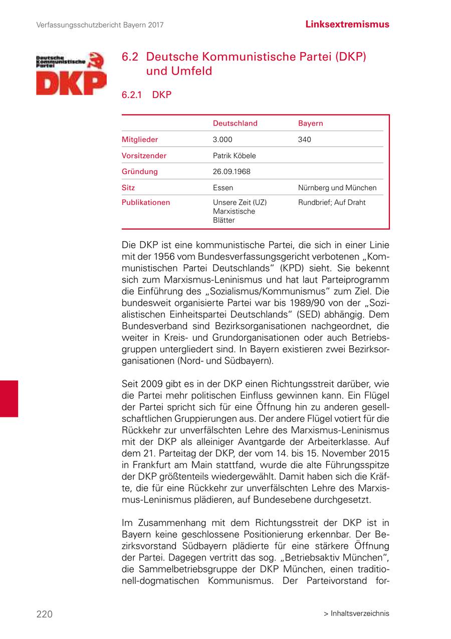 Verfassungsschutzbericht Bayern 2017 Linksextremismus 6.2 Deutsche Kommunistische Partei (DKP) und Umfeld 6.2.1 DKP Deutschland Bayern Mitglieder 3.000 340 Vorsitzender Patrik Köbele Gründung 26.09.1968 Sitz Essen Nürnberg und München Publikationen Unsere Zeit (UZ) Rundbrief; Auf Draht Marxistische Blätter Die DKP ist eine kommunistische Partei, die sich in einer Linie mit der 1956 vom Bundesverfassungsgericht verbotenen "Kommunistischen Partei Deutschlands" (KPD) sieht. Sie bekennt sich zum Marxismus-Leninismus und hat laut Parteiprogramm die Einführung des "Sozialismus/Kommunismus" zum Ziel. Die bundesweit organisierte Partei war bis 1989/90 von der "Sozialistischen Einheitspartei Deutschlands" (SED) abhängig. Dem Bundesverband sind Bezirksorganisationen nachgeordnet, die weiter in Kreisund Grundorganisationen oder auch Betriebsgruppen untergliedert sind. In Bayern existieren zwei Bezirksorganisationen (Nordund Südbayern). Seit 2009 gibt es in der DKP einen Richtungsstreit darüber, wie die Partei mehr politischen Einfluss gewinnen kann. Ein Flügel der Partei spricht sich für eine Öffnung hin zu anderen gesellschaftlichen Gruppierungen aus. Der andere Flügel votiert für die Rückkehr zur unverfälschten Lehre des Marxismus-Leninismus mit der DKP als alleiniger Avantgarde der Arbeiterklasse. Auf dem 21. Parteitag der DKP, der vom 14. bis 15. November 2015 in Frankfurt am Main stattfand, wurde die alte Führungsspitze der DKP größtenteils wiedergewählt. Damit haben sich die Kräfte, die für eine Rückkehr zur unverfälschten Lehre des Marxismus-Leninismus plädieren, auf Bundesebene durchgesetzt. Im Zusammenhang mit dem Richtungsstreit der DKP ist in Bayern keine geschlossene Positionierung erkennbar. Der Bezirksvorstand Südbayern plädierte für eine stärkere Öffnung der Partei. Dagegen vertritt das sog. "Betriebsaktiv München", die Sammelbetriebsgruppe der DKP München, einen traditionell-dogmatischen Kommunismus. Der Parteivorstand for220 > Inhaltsverzeichnis