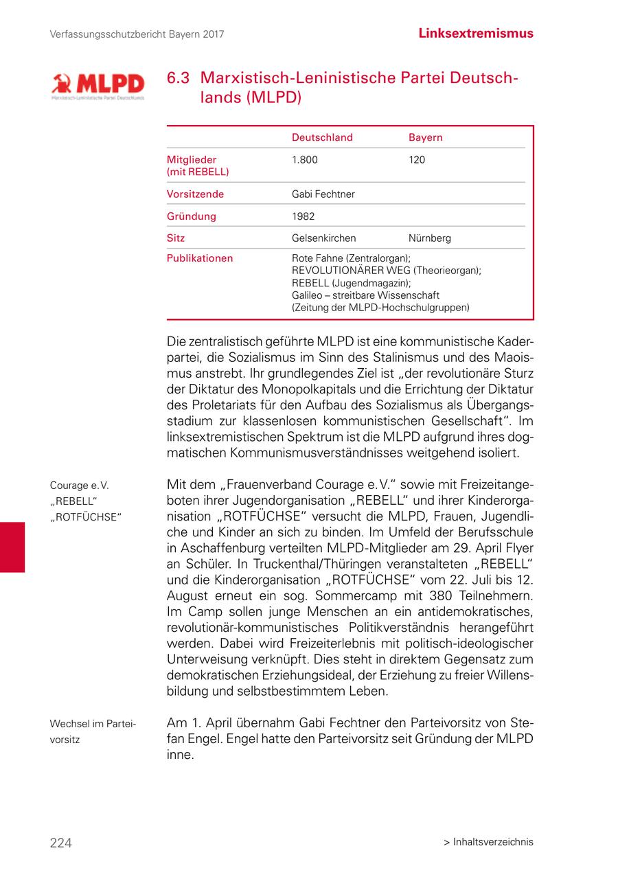 Verfassungsschutzbericht Bayern 2017 Linksextremismus 6.3 Marxistisch-Leninistische Partei Deutschlands (MLPD) Deutschland Bayern Mitglieder 1.800 120 (mit REBELL) Vorsitzende Gabi Fechtner Gründung 1982 Sitz Gelsenkirchen Nürnberg Publikationen Rote Fahne (Zentralorgan); REVOLUTIONÄRER WEG (Theorieorgan); REBELL (Jugendmagazin); Galileo - streitbare Wissenschaft (Zeitung der MLPD-Hochschulgruppen) Die zentralistisch geführte MLPD ist eine kommunistische Kaderpartei, die Sozialismus im Sinn des Stalinismus und des Maoismus anstrebt. Ihr grundlegendes Ziel ist "der revolutionäre Sturz der Diktatur des Monopolkapitals und die Errichtung der Diktatur des Proletariats für den Aufbau des Sozialismus als Übergangsstadium zur klassenlosen kommunistischen Gesellschaft". Im linksextremistischen Spektrum ist die MLPD aufgrund ihres dogmatischen Kommunismusverständnisses weitgehend isoliert. Courage e. V. Mit dem "Frauenverband Courage e. V." sowie mit Freizeitange"REBELL" boten ihrer Jugendorganisation "REBELL" und ihrer Kinderorga"ROTFÜCHSE" nisation "ROTFÜCHSE" versucht die MLPD, Frauen, Jugendliche und Kinder an sich zu binden. Im Umfeld der Berufsschule in Aschaffenburg verteilten MLPD-Mitglieder am 29. April Flyer an Schüler. In Truckenthal/Thüringen veranstalteten "REBELL" und die Kinderorganisation "ROTFÜCHSE" vom 22. Juli bis 12. August erneut ein sog. Sommercamp mit 380 Teilnehmern. Im Camp sollen junge Menschen an ein antidemokratisches, revolutionär-kommunistisches Politikverständnis herangeführt werden. Dabei wird Freizeiterlebnis mit politisch-ideologischer Unterweisung verknüpft. Dies steht in direktem Gegensatz zum demokratischen Erziehungsideal, der Erziehung zu freier Willensbildung und selbstbestimmtem Leben. Wechsel im ParteiAm 1. April übernahm Gabi Fechtner den Parteivorsitz von Stevorsitz fan Engel. Engel hatte den Parteivorsitz seit Gründung der MLPD inne. 224 > Inhaltsverzeichnis