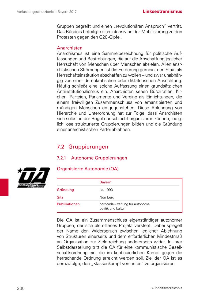 Verfassungsschutzbericht Bayern 2017 Linksextremismus Gruppen begreift und einen "revolutionären Anspruch" vertritt. Das Bündnis beteiligte sich intensiv an der Mobilisierung zu den Protesten gegen den G20-Gipfel. Anarchisten Anarchismus ist eine Sammelbezeichnung für politische Auffassungen und Bestrebungen, die auf die Abschaffung jeglicher Herrschaft von Menschen über Menschen abzielen. Allen anarchistischen Strömungen ist die Forderung gemein, den Staat als Herrschaftsinstitution abschaffen zu wollen - und zwar unabhängig von einer demokratischen oder diktatorischen Ausrichtung. Häufig schließt eine solche Auffassung einen grundsätzlichen Antiinstitutionalismus ein. Anarchisten sehen Bürokratien, Kirchen, Parteien, Parlamente und Vereine als Einrichtungen, die einem freiwilligen Zusammenschluss von emanzipierten und mündigen Menschen entgegenstehen. Diese Ablehnung von Hierarchie und Unterordnung hat zur Folge, dass Anarchisten sich selbst in der Regel nur schlecht organisieren können, lediglich lose strukturierte Gruppierungen bilden und die Gründung einer anarchistischen Partei ablehnen. 7.2 Gruppierungen 7.2.1 Autonome Gruppierungen Organisierte Autonomie (OA) Bayern Gründung ca. 1993 Sitz Nürnberg Publikationen barricada - zeitung für autonome politik und kultur Die OA ist ein Zusammenschluss eigenständiger autonomer Gruppen, der sich als offenes Projekt versteht. Dabei spiegelt der Name den Widerspruch zwischen jeglicher Ablehnung von Strukturen einerseits und dem erforderlichen Mindestmaß an Organisation zur Zielerreichung andererseits wider. In ihrer Selbstdarstellung tritt die OA für eine kommunistische Gesellschaftsordnung ein, die im kontinuierlichen Kampf gegen die herrschende Ordnung erreicht werden soll. Ziel der OA ist es demzufolge, den "Klassenkampf von unten" zu organisieren. 230 > Inhaltsverzeichnis