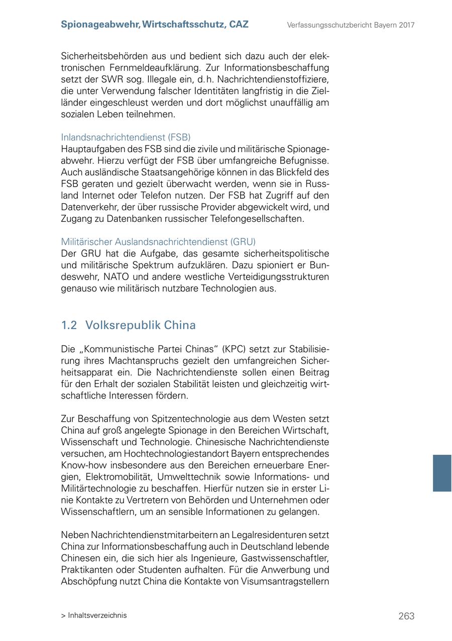 Spionageabwehr, Wirtschaftsschutz, CAZ Verfassungsschutzbericht Bayern 2017 Sicherheitsbehörden aus und bedient sich dazu auch der elektronischen Fernmeldeaufklärung. Zur Informationsbeschaffung setzt der SWR sog. Illegale ein, d. h. Nachrichtendienstoffiziere, die unter Verwendung falscher Identitäten langfristig in die Zielländer eingeschleust werden und dort möglichst unauffällig am sozialen Leben teilnehmen. Inlandsnachrichtendienst (FSB) Hauptaufgaben des FSB sind die zivile und militärische Spionageabwehr. Hierzu verfügt der FSB über umfangreiche Befugnisse. Auch ausländische Staatsangehörige können in das Blickfeld des FSB geraten und gezielt überwacht werden, wenn sie in Russland Internet oder Telefon nutzen. Der FSB hat Zugriff auf den Datenverkehr, der über russische Provider abgewickelt wird, und Zugang zu Datenbanken russischer Telefongesellschaften. Militärischer Auslandsnachrichtendienst (GRU) Der GRU hat die Aufgabe, das gesamte sicherheitspolitische und militärische Spektrum aufzuklären. Dazu spioniert er Bundeswehr, NATO und andere westliche Verteidigungsstrukturen genauso wie militärisch nutzbare Technologien aus. 1.2 Volksrepublik China Die "Kommunistische Partei Chinas" (KPC) setzt zur Stabilisierung ihres Machtanspruchs gezielt den umfangreichen Sicherheitsapparat ein. Die Nachrichtendienste sollen einen Beitrag für den Erhalt der sozialen Stabilität leisten und gleichzeitig wirtschaftliche Interessen fördern. Zur Beschaffung von Spitzentechnologie aus dem Westen setzt China auf groß angelegte Spionage in den Bereichen Wirtschaft, Wissenschaft und Technologie. Chinesische Nachrichtendienste versuchen, am Hochtechnologiestandort Bayern entsprechendes Know-how insbesondere aus den Bereichen erneuerbare Energien, Elektromobilität, Umwelttechnik sowie Informationsund Militärtechnologie zu beschaffen. Hierfür nutzen sie in erster Linie Kontakte zu Vertretern von Behörden und Unternehmen oder Wissenschaftlern, um an sensible Informationen zu gelangen. Neben Nachrichtendienstmitarbeitern an Legalresidenturen setzt China zur Informationsbeschaffung auch in Deutschland lebende Chinesen ein, die sich hier als Ingenieure, Gastwissenschaftler, Praktikanten oder Studenten aufhalten. Für die Anwerbung und Abschöpfung nutzt China die Kontakte von Visumsantragstellern > Inhaltsverzeichnis 263