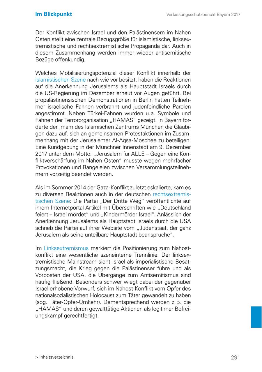 Im Blickpunkt Verfassungsschutzbericht Bayern 2017 Der Konflikt zwischen Israel und den Palästinensern im Nahen Osten stellt eine zentrale Bezugsgröße für islamistische, linksextremistische und rechtsextremistische Propaganda dar. Auch in diesem Zusammenhang werden immer wieder antisemitische Bezüge offenkundig. Welches Mobilisierungspotenzial dieser Konflikt innerhalb der islamistischen Szene nach wie vor besitzt, haben die Reaktionen auf die Anerkennung Jerusalems als Hauptstadt Israels durch die US-Regierung im Dezember erneut vor Augen geführt. Bei propalästinensischen Demonstrationen in Berlin hatten Teilnehmer israelische Fahnen verbrannt und judenfeindliche Parolen angestimmt. Neben Türkei-Fahnen wurden u. a. Symbole und Fahnen der Terrororganisation "HAMAS" gezeigt. In Bayern forderte der Imam des Islamischen Zentrums München die Gläubigen dazu auf, sich an gemeinsamen Protestaktionen im Zusammenhang mit der Jerusalemer Al-Aqsa-Moschee zu beteiligen. Eine Kundgebung in der Münchner Innenstadt am 9. Dezember 2017 unter dem Motto: "Jerusalem für ALLE - Gegen eine Konfliktverschärfung im Nahen Osten" musste wegen mehrfacher Provokationen und Rangeleien zwischen Versammlungsteilnehmern vorzeitig beendet werden. Als im Sommer 2014 der Gaza-Konflikt zuletzt eskalierte, kam es zu diversen Reaktionen auch in der deutschen rechtsextremistischen Szene: Die Partei "Der Dritte Weg" veröffentlichte auf ihrem Internetportal Artikel mit Überschriften wie "Deutschland feiert - Israel mordet" und "Kindermörder Israel". Anlässlich der Anerkennung Jerusalems als Hauptstadt Israels durch die USA schrieb die Partei auf ihrer Website vom "Judenstaat, der ganz Jerusalem als seine unteilbare Hauptstadt beanspruche". Im Linksextremismus markiert die Positionierung zum Nahostkonflikt eine wesentliche szeneinterne Trennlinie: Der linksextremistische Mainstream sieht Israel als imperialistische Besatzungsmacht, die Krieg gegen die Palästinenser führe und als Vorposten der USA, die Übergänge zum Antisemitismus sind häufig fließend. Besonders schwer wiegt dabei der gegenüber Israel erhobene Vorwurf, sich im Nahost-Konflikt vom Opfer des nationalsozialistischen Holocaust zum Täter gewandelt zu haben (sog. Täter-Opfer-Umkehr). Dementsprechend werden z. B. die "HAMAS" und deren gewalttätige Aktionen als legitimer Befreiungskampf gerechtfertigt. > Inhaltsverzeichnis 291