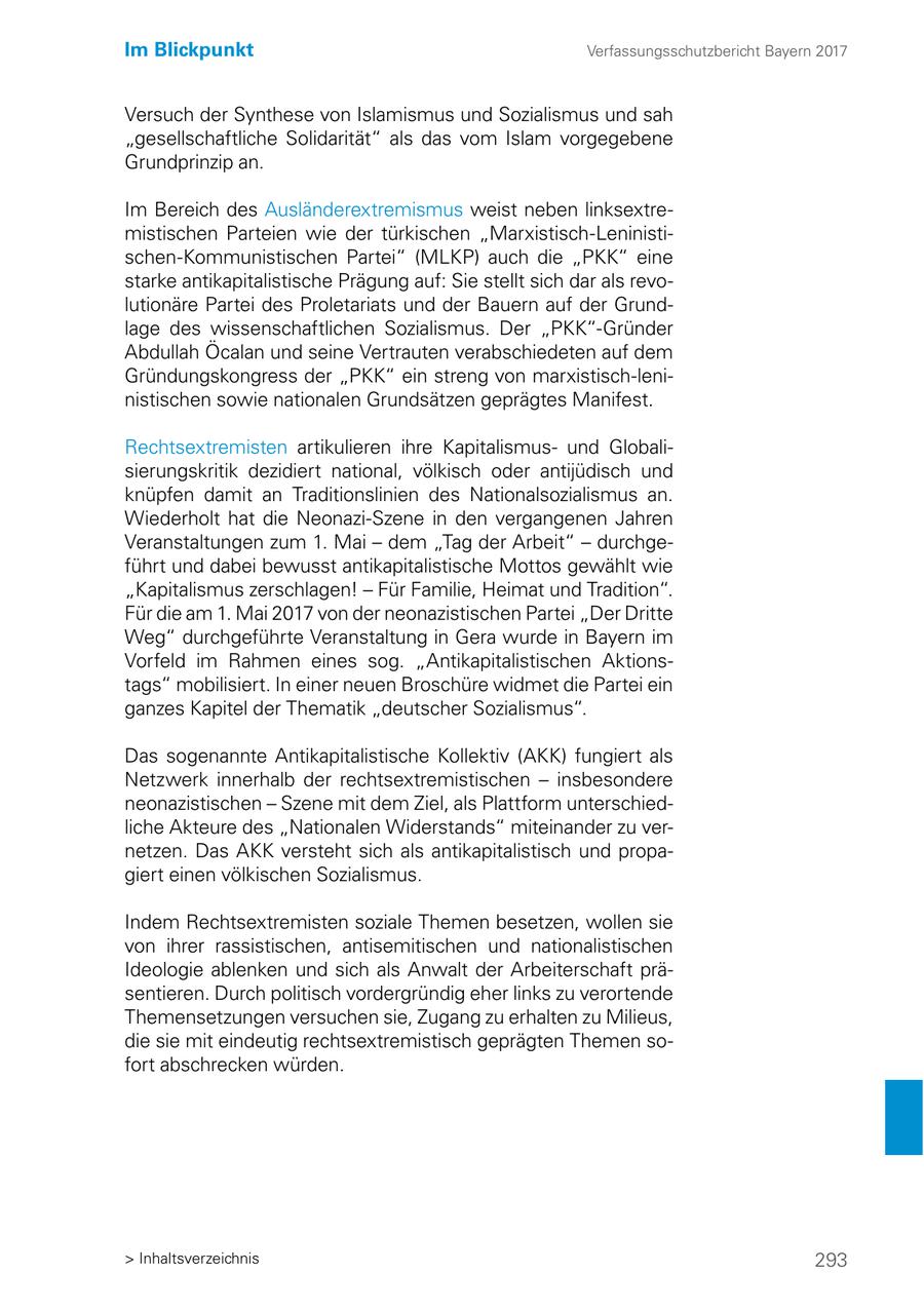 Im Blickpunkt Verfassungsschutzbericht Bayern 2017 Versuch der Synthese von Islamismus und Sozialismus und sah "gesellschaftliche Solidarität" als das vom Islam vorgegebene Grundprinzip an. Im Bereich des Ausländerextremismus weist neben linksextremistischen Parteien wie der türkischen "Marxistisch-Leninistischen-Kommunistischen Partei" (MLKP) auch die "PKK" eine starke antikapitalistische Prägung auf: Sie stellt sich dar als revolutionäre Partei des Proletariats und der Bauern auf der Grundlage des wissenschaftlichen Sozialismus. Der "PKK"-Gründer Abdullah Öcalan und seine Vertrauten verabschiedeten auf dem Gründungskongress der "PKK" ein streng von marxistisch-leninistischen sowie nationalen Grundsätzen geprägtes Manifest. Rechtsextremisten artikulieren ihre Kapitalismusund Globalisierungskritik dezidiert national, völkisch oder antijüdisch und knüpfen damit an Traditionslinien des Nationalsozialismus an. Wiederholt hat die Neonazi-Szene in den vergangenen Jahren Veranstaltungen zum 1. Mai - dem "Tag der Arbeit" - durchgeführt und dabei bewusst antikapitalistische Mottos gewählt wie "Kapitalismus zerschlagen! - Für Familie, Heimat und Tradition". Für die am 1. Mai 2017 von der neonazistischen Partei "Der Dritte Weg" durchgeführte Veranstaltung in Gera wurde in Bayern im Vorfeld im Rahmen eines sog. "Antikapitalistischen Aktionstags" mobilisiert. In einer neuen Broschüre widmet die Partei ein ganzes Kapitel der Thematik "deutscher Sozialismus". Das sogenannte Antikapitalistische Kollektiv (AKK) fungiert als Netzwerk innerhalb der rechtsextremistischen - insbesondere neonazistischen - Szene mit dem Ziel, als Plattform unterschiedliche Akteure des "Nationalen Widerstands" miteinander zu vernetzen. Das AKK versteht sich als antikapitalistisch und propagiert einen völkischen Sozialismus. Indem Rechtsextremisten soziale Themen besetzen, wollen sie von ihrer rassistischen, antisemitischen und nationalistischen Ideologie ablenken und sich als Anwalt der Arbeiterschaft präsentieren. Durch politisch vordergründig eher links zu verortende Themensetzungen versuchen sie, Zugang zu erhalten zu Milieus, die sie mit eindeutig rechtsextremistisch geprägten Themen sofort abschrecken würden. > Inhaltsverzeichnis 293