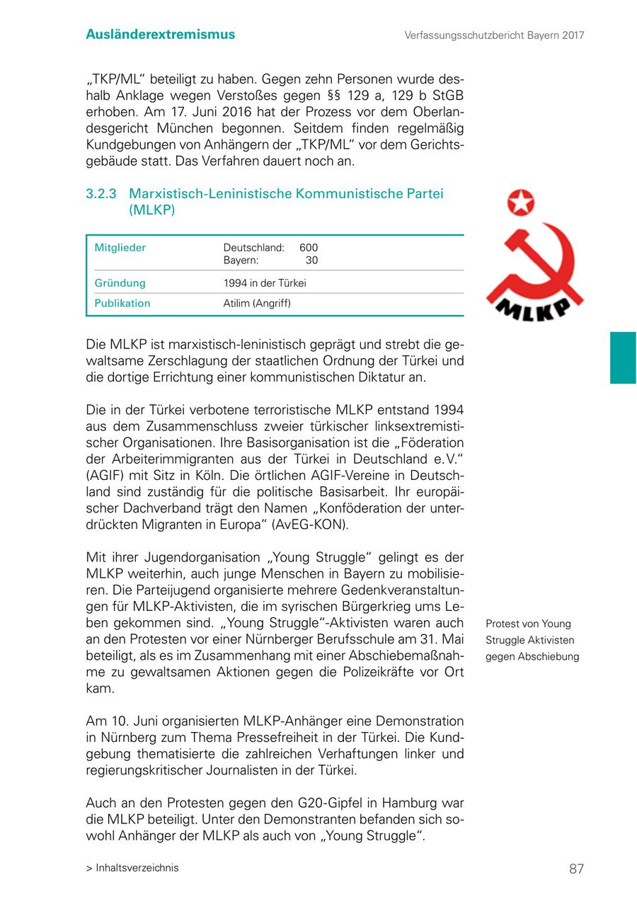 Ausländerextremismus Verfassungsschutzbericht Bayern 2017 "TKP/ML" beteiligt zu haben. Gegen zehn Personen wurde deshalb Anklage wegen Verstoßes gegen SSSS 129 a, 129 b StGB erhoben. Am 17. Juni 2016 hat der Prozess vor dem Oberlandesgericht München begonnen. Seitdem finden regelmäßig Kundgebungen von Anhängern der "TKP/ML" vor dem Gerichtsgebäude statt. Das Verfahren dauert noch an. 3.2.3 Marxistisch-Leninistische Kommunistische Partei (MLKP) Mitglieder Deutschland: 600 Bayern: 30 Gründung 1994 in der Türkei Publikation Atilim (Angriff) Die MLKP ist marxistisch-leninistisch geprägt und strebt die gewaltsame Zerschlagung der staatlichen Ordnung der Türkei und die dortige Errichtung einer kommunistischen Diktatur an. Die in der Türkei verbotene terroristische MLKP entstand 1994 aus dem Zusammenschluss zweier türkischer linksextremistischer Organisationen. Ihre Basisorganisation ist die "Föderation der Arbeiterimmigranten aus der Türkei in Deutschland e. V." (AGIF) mit Sitz in Köln. Die örtlichen AGIF-Vereine in Deutschland sind zuständig für die politische Basisarbeit. Ihr europäischer Dachverband trägt den Namen "Konföderation der unterdrückten Migranten in Europa" (AvEG-KON). Mit ihrer Jugendorganisation "Young Struggle" gelingt es der MLKP weiterhin, auch junge Menschen in Bayern zu mobilisieren. Die Parteijugend organisierte mehrere Gedenkveranstaltungen für MLKP-Aktivisten, die im syrischen Bürgerkrieg ums Leben gekommen sind. "Young Struggle"-Aktivisten waren auch Protest von Young an den Protesten vor einer Nürnberger Berufsschule am 31. Mai Struggle Aktivisten beteiligt, als es im Zusammenhang mit einer Abschiebemaßnahgegen Abschiebung me zu gewaltsamen Aktionen gegen die Polizeikräfte vor Ort kam. Am 10. Juni organisierten MLKP-Anhänger eine Demonstration in Nürnberg zum Thema Pressefreiheit in der Türkei. Die Kundgebung thematisierte die zahlreichen Verhaftungen linker und regierungskritischer Journalisten in der Türkei. Auch an den Protesten gegen den G20-Gipfel in Hamburg war die MLKP beteiligt. Unter den Demonstranten befanden sich sowohl Anhänger der MLKP als auch von "Young Struggle". > Inhaltsverzeichnis 87