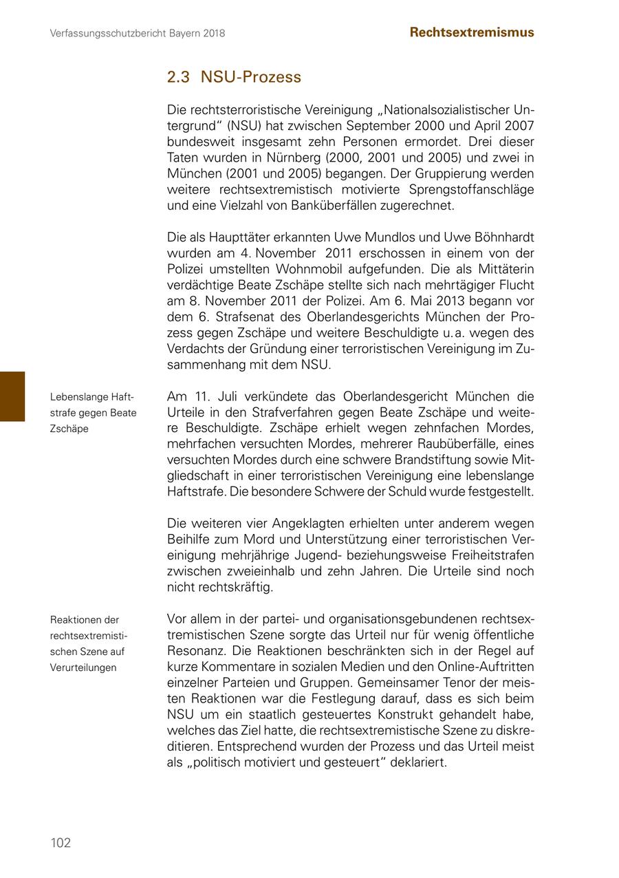 Verfassungsschutzbericht Bayern 2018 Rechtsextremismus 2.3 NSU-Prozess Die rechtsterroristische Vereinigung "Nationalsozialistischer Untergrund" (NSU) hat zwischen September 2000 und April 2007 bundesweit insgesamt zehn Personen ermordet. Drei dieser Taten wurden in Nürnberg (2000, 2001 und 2005) und zwei in München (2001 und 2005) begangen. Der Gruppierung werden weitere rechtsextremistisch motivierte Sprengstoffanschläge und eine Vielzahl von Banküberfällen zugerechnet. Die als Haupttäter erkannten Uwe Mundlos und Uwe Böhnhardt wurden am 4. November 2011 erschossen in einem von der Polizei umstellten Wohnmobil aufgefunden. Die als Mittäterin verdächtige Beate Zschäpe stellte sich nach mehrtägiger Flucht am 8. November 2011 der Polizei. Am 6. Mai 2013 begann vor dem 6. Strafsenat des Oberlandesgerichts München der Prozess gegen Zschäpe und weitere Beschuldigte u. a. wegen des Verdachts der Gründung einer terroristischen Vereinigung im Zusammenhang mit dem NSU. Lebenslange HaftAm 11. Juli verkündete das Oberlandesgericht München die strafe gegen Beate Urteile in den Strafverfahren gegen Beate Zschäpe und weiteZschäpe re Beschuldigte. Zschäpe erhielt wegen zehnfachen Mordes, mehrfachen versuchten Mordes, mehrerer Raubüberfälle, eines versuchten Mordes durch eine schwere Brandstiftung sowie Mitgliedschaft in einer terroristischen Vereinigung eine lebenslange Haftstrafe. Die besondere Schwere der Schuld wurde festgestellt. Die weiteren vier Angeklagten erhielten unter anderem wegen Beihilfe zum Mord und Unterstützung einer terroristischen Vereinigung mehrjährige Jugendbeziehungsweise Freiheitstrafen zwischen zweieinhalb und zehn Jahren. Die Urteile sind noch nicht rechtskräftig. Reaktionen der Vor allem in der parteiund organisationsgebundenen rechtsexrechtsextremistitremistischen Szene sorgte das Urteil nur für wenig öffentliche schen Szene auf Resonanz. Die Reaktionen beschränkten sich in der Regel auf Verurteilungen kurze Kommentare in sozialen Medien und den Online-Auftritten einzelner Parteien und Gruppen. Gemeinsamer Tenor der meisten Reaktionen war die Festlegung darauf, dass es sich beim NSU um ein staatlich gesteuertes Konstrukt gehandelt habe, welches das Ziel hatte, die rechtsextremistische Szene zu diskreditieren. Entsprechend wurden der Prozess und das Urteil meist als "politisch motiviert und gesteuert" deklariert. 102