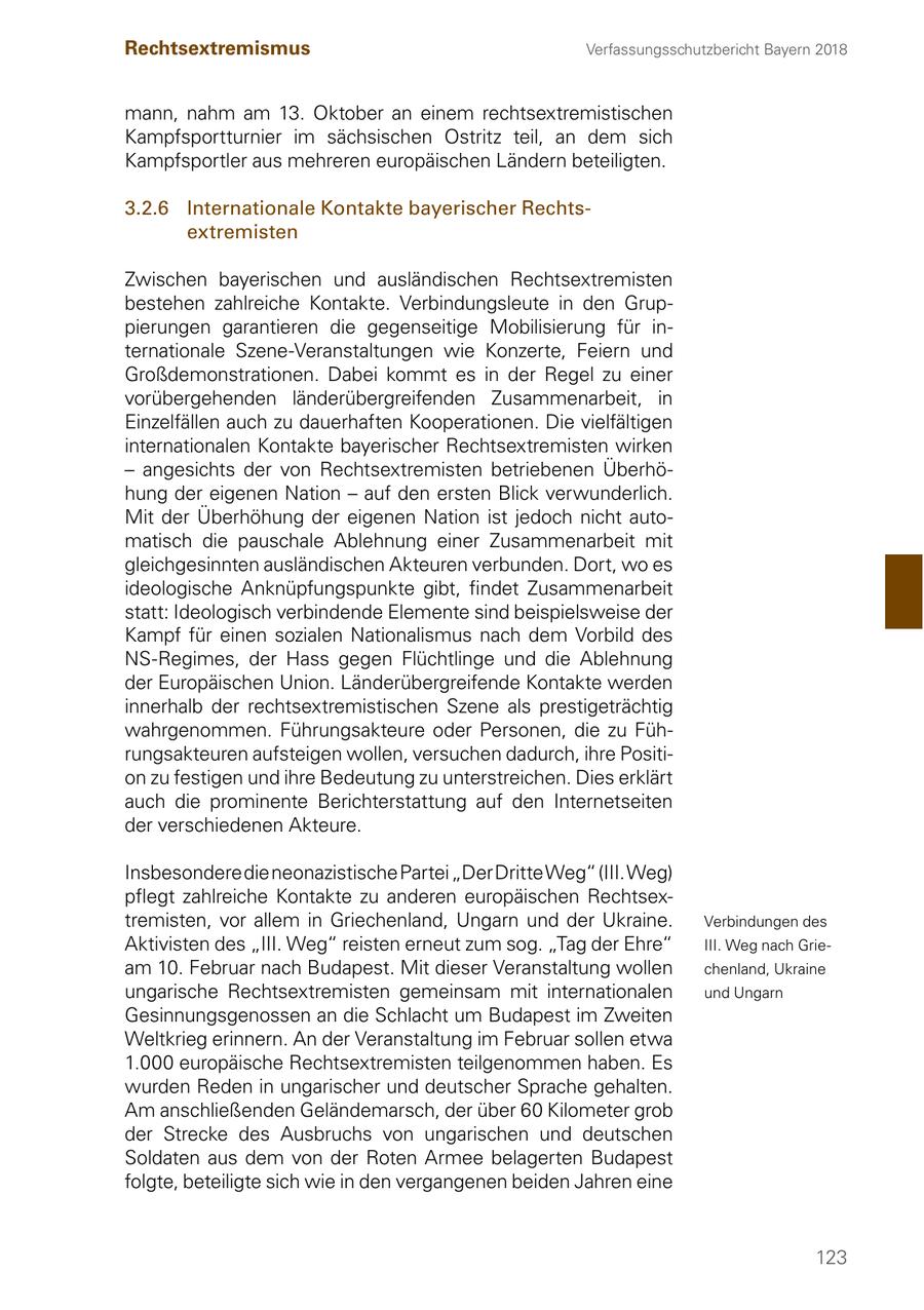 Rechtsextremismus Verfassungsschutzbericht Bayern 2018 mann, nahm am 13. Oktober an einem rechtsextremistischen Kampfsportturnier im sächsischen Ostritz teil, an dem sich Kampfsportler aus mehreren europäischen Ländern beteiligten. 3.2.6 Internationale Kontakte bayerischer Rechtsextremisten Zwischen bayerischen und ausländischen Rechtsextremisten bestehen zahlreiche Kontakte. Verbindungsleute in den Gruppierungen garantieren die gegenseitige Mobilisierung für internationale Szene-Veranstaltungen wie Konzerte, Feiern und Großdemonstrationen. Dabei kommt es in der Regel zu einer vorübergehenden länderübergreifenden Zusammenarbeit, in Einzelfällen auch zu dauerhaften Kooperationen. Die vielfältigen internationalen Kontakte bayerischer Rechtsextremisten wirken - angesichts der von Rechtsextremisten betriebenen Überhöhung der eigenen Nation - auf den ersten Blick verwunderlich. Mit der Überhöhung der eigenen Nation ist jedoch nicht automatisch die pauschale Ablehnung einer Zusammenarbeit mit gleichgesinnten ausländischen Akteuren verbunden. Dort, wo es ideologische Anknüpfungspunkte gibt, findet Zusammenarbeit statt: Ideologisch verbindende Elemente sind beispielsweise der Kampf für einen sozialen Nationalismus nach dem Vorbild des NS-Regimes, der Hass gegen Flüchtlinge und die Ablehnung der Europäischen Union. Länderübergreifende Kontakte werden innerhalb der rechtsextremistischen Szene als prestigeträchtig wahrgenommen. Führungsakteure oder Personen, die zu Führungsakteuren aufsteigen wollen, versuchen dadurch, ihre Position zu festigen und ihre Bedeutung zu unterstreichen. Dies erklärt auch die prominente Berichterstattung auf den Internetseiten der verschiedenen Akteure. Insbesondere die neonazistische Partei "Der Dritte Weg" (III. Weg) pflegt zahlreiche Kontakte zu anderen europäischen Rechtsextremisten, vor allem in Griechenland, Ungarn und der Ukraine. Verbindungen des Aktivisten des "III. Weg" reisten erneut zum sog. "Tag der Ehre" III. Weg nach Grieam 10. Februar nach Budapest. Mit dieser Veranstaltung wollen chenland, Ukraine ungarische Rechtsextremisten gemeinsam mit internationalen und Ungarn Gesinnungsgenossen an die Schlacht um Budapest im Zweiten Weltkrieg erinnern. An der Veranstaltung im Februar sollen etwa 1.000 europäische Rechtsextremisten teilgenommen haben. Es wurden Reden in ungarischer und deutscher Sprache gehalten. Am anschließenden Geländemarsch, der über 60 Kilometer grob der Strecke des Ausbruchs von ungarischen und deutschen Soldaten aus dem von der Roten Armee belagerten Budapest folgte, beteiligte sich wie in den vergangenen beiden Jahren eine 123