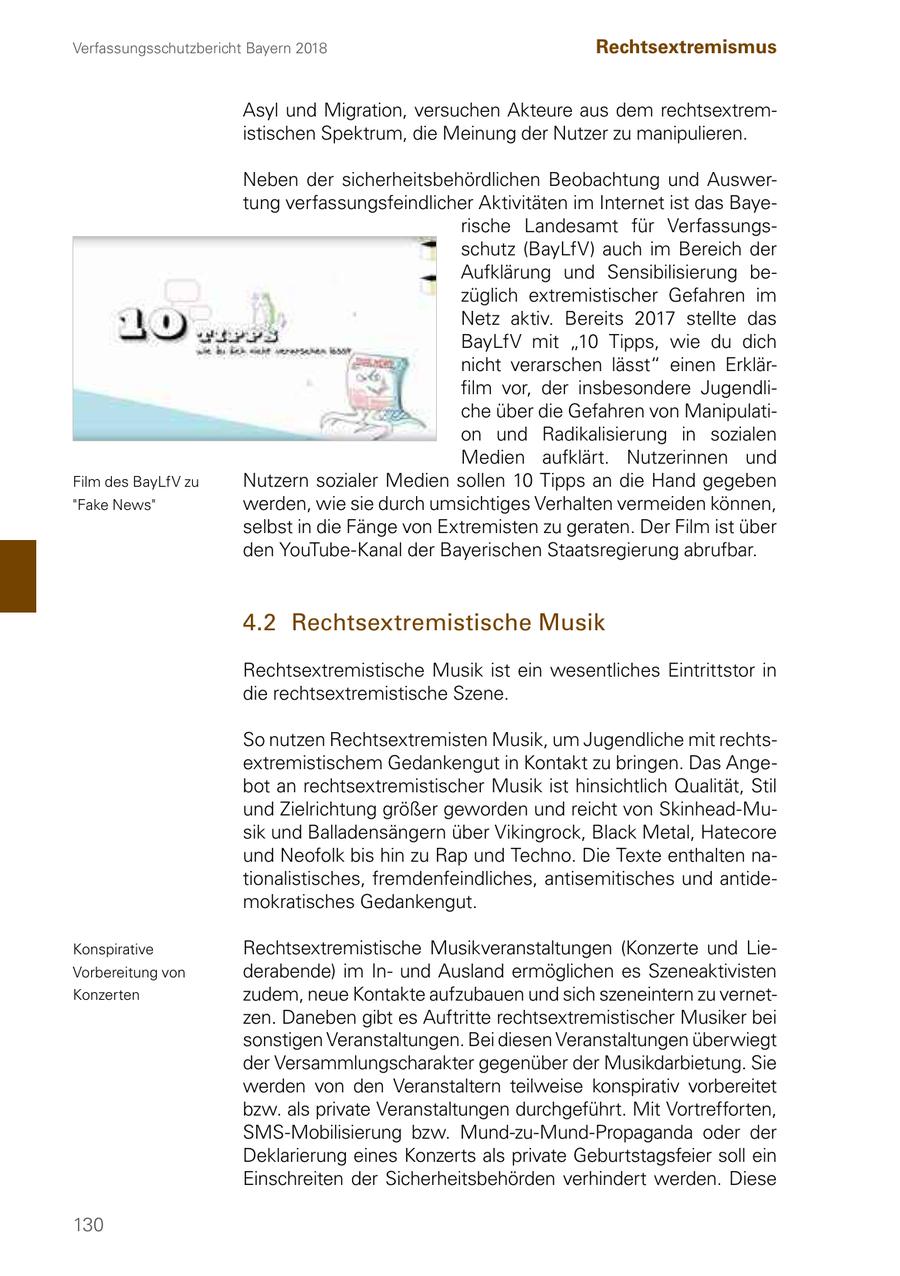 Verfassungsschutzbericht Bayern 2018 Rechtsextremismus Asyl und Migration, versuchen Akteure aus dem rechtsextremistischen Spektrum, die Meinung der Nutzer zu manipulieren. Neben der sicherheitsbehördlichen Beobachtung und Auswertung verfassungsfeindlicher Aktivitäten im Internet ist das Bayerische Landesamt für Verfassungsschutz (BayLfV) auch im Bereich der Aufklärung und Sensibilisierung bezüglich extremistischer Gefahren im Netz aktiv. Bereits 2017 stellte das BayLfV mit "10 Tipps, wie du dich nicht verarschen lässt" einen Erklärfilm vor, der insbesondere Jugendliche über die Gefahren von Manipulation und Radikalisierung in sozialen Medien aufklärt. Nutzerinnen und Film des BayLfV zu Nutzern sozialer Medien sollen 10 Tipps an die Hand gegeben "Fake News" werden, wie sie durch umsichtiges Verhalten vermeiden können, selbst in die Fänge von Extremisten zu geraten. Der Film ist über den YouTube-Kanal der Bayerischen Staatsregierung abrufbar. 4.2 Rechtsextremistische Musik Rechtsextremistische Musik ist ein wesentliches Eintrittstor in die rechtsextremistische Szene. So nutzen Rechtsextremisten Musik, um Jugendliche mit rechtsextremistischem Gedankengut in Kontakt zu bringen. Das Angebot an rechtsextremistischer Musik ist hinsichtlich Qualität, Stil und Zielrichtung größer geworden und reicht von Skinhead-Musik und Balladensängern über Vikingrock, Black Metal, Hatecore und Neofolk bis hin zu Rap und Techno. Die Texte enthalten nationalistisches, fremdenfeindliches, antisemitisches und antidemokratisches Gedankengut. Konspirative Rechtsextremistische Musikveranstaltungen (Konzerte und LieVorbereitung von derabende) im Inund Ausland ermöglichen es Szeneaktivisten Konzerten zudem, neue Kontakte aufzubauen und sich szeneintern zu vernetzen. Daneben gibt es Auftritte rechtsextremistischer Musiker bei sonstigen Veranstaltungen. Bei diesen Veranstaltungen überwiegt der Versammlungscharakter gegenüber der Musikdarbietung. Sie werden von den Veranstaltern teilweise konspirativ vorbereitet bzw. als private Veranstaltungen durchgeführt. Mit Vortrefforten, SMS-Mobilisierung bzw. Mund-zu-Mund-Propaganda oder der Deklarierung eines Konzerts als private Geburtstagsfeier soll ein Einschreiten der Sicherheitsbehörden verhindert werden. Diese 130
