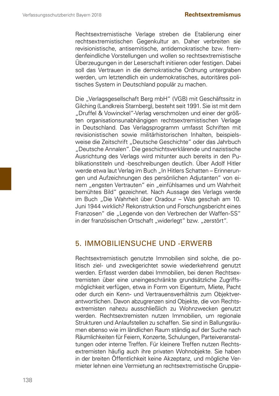 Verfassungsschutzbericht Bayern 2018 Rechtsextremismus Rechtsextremistische Verlage streben die Etablierung einer rechtsextremistischen Gegenkultur an. Daher verbreiten sie revisionistische, antisemitische, antidemokratische bzw. fremdenfeindliche Vorstellungen und wollen so rechtsextremistische Überzeugungen in der Leserschaft initiieren oder festigen. Dabei soll das Vertrauen in die demokratische Ordnung untergraben werden, um letztendlich ein undemokratisches, autoritäres politisches System in Deutschland populär zu machen. Die "Verlagsgesellschaft Berg mbH" (VGB) mit Geschäftssitz in Gilching (Landkreis Starnberg), besteht seit 1991. Sie ist mit dem "Druffel & Vowinckel"-Verlag verschmolzen und einer der größten organisationsunabhängigen rechtsextremistischen Verlage in Deutschland. Das Verlagsprogramm umfasst Schriften mit revisionistischen sowie militärhistorischen Inhalten, beispielsweise die Zeitschrift "Deutsche Geschichte" oder das Jahrbuch "Deutsche Annalen". Die geschichtsverklärende und nazistische Ausrichtung des Verlags wird mitunter auch bereits in den Publikationstiteln und -beschreibungen deutlich. Über Adolf Hitler werde etwa laut Verlag im Buch "In Hitlers Schatten - Erinnerungen und Aufzeichnungen des persönlichen Adjutanten" von einem "engsten Vertrauten" ein "einfühlsames und um Wahrheit bemühtes Bild" gezeichnet. Nach Aussage des Verlags werde im Buch "Die Wahrheit über Oradour - Was geschah am 10. Juni 1944 wirklich? Rekonstruktion und Forschungsbericht eines Franzosen" die "Legende von den Verbrechen der Waffen-SS" in der französischen Ortschaft "widerlegt" bzw. "zerstört". 5. IMMOBILIENSUCHE UND -ERWERB Rechtsextremistisch genutzte Immobilien sind solche, die politisch zielund zweckgerichtet sowie wiederkehrend genutzt werden. Erfasst werden dabei Immobilien, bei denen Rechtsextremisten über eine uneingeschränkte grundsätzliche Zugriffsmöglichkeit verfügen, etwa in Form von Eigentum, Miete, Pacht oder durch ein Kennund Vertrauensverhältnis zum Objektverantwortlichen. Davon abzugrenzen sind Objekte, die von Rechtsextremisten nahezu ausschließlich zu Wohnzwecken genutzt werden. Rechtsextremisten nutzen Immobilien, um regionale Strukturen und Anlaufstellen zu schaffen. Sie sind in Ballungsräumen ebenso wie im ländlichen Raum ständig auf der Suche nach Räumlichkeiten für Feiern, Konzerte, Schulungen, Parteiveranstaltungen oder interne Treffen. Für kleinere Treffen nutzen Rechtsextremisten häufig auch ihre privaten Wohnobjekte. Sie haben in der breiten Öffentlichkeit keine Akzeptanz, und mögliche Vermieter lehnen eine Vermietung an rechtsextremistische Gruppie138