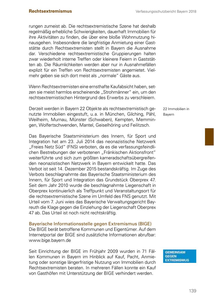 Rechtsextremismus Verfassungsschutzbericht Bayern 2018 rungen zumeist ab. Die rechtsextremistische Szene hat deshalb regelmäßig erhebliche Schwierigkeiten, dauerhaft Immobilien für ihre Aktivitäten zu finden, die über eine bloße Wohnnutzung hinausgehen. Insbesondere die langfristige Anmietung einer Gaststätte durch Rechtsextremisten stellt in Bayern die Ausnahme dar. Verschiedene rechtsextremistische Gruppierungen halten zwar wiederholt interne Treffen oder kleinere Feiern in Gaststätten ab. Die Räumlichkeiten werden aber nur in Ausnahmefällen explizit für ein Treffen von Rechtsextremisten angemietet. Vielmehr geben sie sich dort meist als "normale" Gäste aus. Wenn Rechtsextremisten eine ernsthafte Kaufabsicht haben, setzen sie meist harmlos erscheinende "Strohmänner" ein, um den rechtsextremistischen Hintergrund des Erwerbs zu verschleiern. Derzeit werden in Bayern 22 Objekte als rechtsextremistisch ge22 Immobilien in nutzte Immobilien eingestuft, u. a. in München, Gilching, Pähl, Bayern Weilheim, Murnau, Münster (Schwaben), Kempten, Memmingen, Wolfertschwenden, Mantel, Geiselhöring und Feilitzsch. Das Bayerische Staatsministerium des Innern, für Sport und Integration hat am 23. Juli 2014 das neonazistische Netzwerk "Freies Netz Süd" (FNS) verboten, da es die verfassungsfeindlichen Bestrebungen der verbotenen "Fränkischen Aktionsfront" weiterführte und sich zum größten kameradschaftsübergreifenden neonazistischen Netzwerk in Bayern entwickelt hatte. Das Verbot ist seit 14. Dezember 2015 bestandskräftig. Im Zuge des Verbots beschlagnahmte das Bayerische Staatsministerium des Innern, für Sport und Integration das Grundstück Oberprex 47. Seit dem Jahr 2010 wurde die beschlagnahmte Liegenschaft in Oberprex kontinuierlich als Treffpunkt und Veranstaltungsort für die rechtsextremistische Szene im Umfeld des FNS genutzt. Mit Urteil vom 7. Juni wies das Bayerische Verwaltungsgericht Bayreuth die Klage gegen die Einziehung der Liegenschaft Oberprex 47 ab. Das Urteil ist noch nicht rechtskräftig. Bayerische Informationsstelle gegen Extremismus (BIGE) Die BIGE berät betroffene Kommunen und Eigentümer. Auf dem Internetportal der BIGE sind zusätzliche Informationen abrufbar: www.bige.bayern.de Seit Einrichtung der BIGE im Frühjahr 2009 wurden in 71 Fällen Kommunen in Bayern im Hinblick auf Kauf, Pacht, Anmietung oder sonstige längerfristige Nutzung von Immobilien durch Rechtsextremisten beraten. In mehreren Fällen konnte ein Kauf von Gasthöfen mit Unterstützung der BIGE verhindert werden. 139