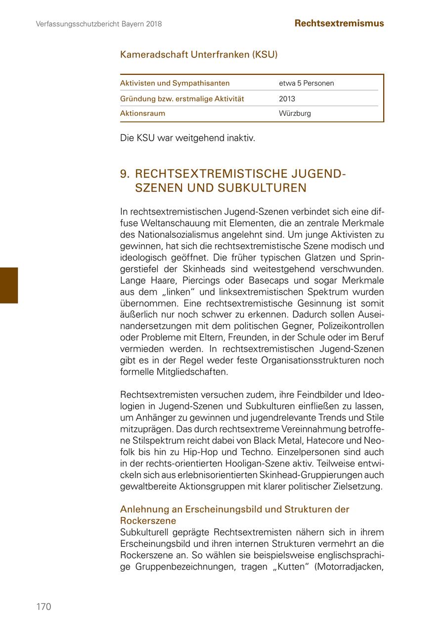 Verfassungsschutzbericht Bayern 2018 Rechtsextremismus Kameradschaft Unterfranken (KSU) Aktivisten und Sympathisanten etwa 5 Personen Gründung bzw. erstmalige Aktivität 2013 Aktionsraum Würzburg Die KSU war weitgehend inaktiv. 9. RECHTSEXTREMISTISCHE JUGENDSZENEN UND SUBKULTUREN In rechtsextremistischen Jugend-Szenen verbindet sich eine diffuse Weltanschauung mit Elementen, die an zentrale Merkmale des Nationalsozialismus angelehnt sind. Um junge Aktivisten zu gewinnen, hat sich die rechtsextremistische Szene modisch und ideologisch geöffnet. Die früher typischen Glatzen und Springerstiefel der Skinheads sind weitestgehend verschwunden. Lange Haare, Piercings oder Basecaps und sogar Merkmale aus dem "linken" und linksextremistischen Spektrum wurden übernommen. Eine rechtsextremistische Gesinnung ist somit äußerlich nur noch schwer zu erkennen. Dadurch sollen Auseinandersetzungen mit dem politischen Gegner, Polizeikontrollen oder Probleme mit Eltern, Freunden, in der Schule oder im Beruf vermieden werden. In rechtsextremistischen Jugend-Szenen gibt es in der Regel weder feste Organisationsstrukturen noch formelle Mitgliedschaften. Rechtsextremisten versuchen zudem, ihre Feindbilder und Ideologien in Jugend-Szenen und Subkulturen einfließen zu lassen, um Anhänger zu gewinnen und jugendrelevante Trends und Stile mitzuprägen. Das durch rechtsextreme Vereinnahmung betroffene Stilspektrum reicht dabei von Black Metal, Hatecore und Neofolk bis hin zu Hip-Hop und Techno. Einzelpersonen sind auch in der rechts-orientierten Hooligan-Szene aktiv. Teilweise entwickeln sich aus erlebnisorientierten Skinhead-Gruppierungen auch gewaltbereite Aktionsgruppen mit klarer politischer Zielsetzung. Anlehnung an Erscheinungsbild und Strukturen der Rockerszene Subkulturell geprägte Rechtsextremisten nähern sich in ihrem Erscheinungsbild und ihren internen Strukturen vermehrt an die Rockerszene an. So wählen sie beispielsweise englischsprachige Gruppenbezeichnungen, tragen "Kutten" (Motorradjacken, 170