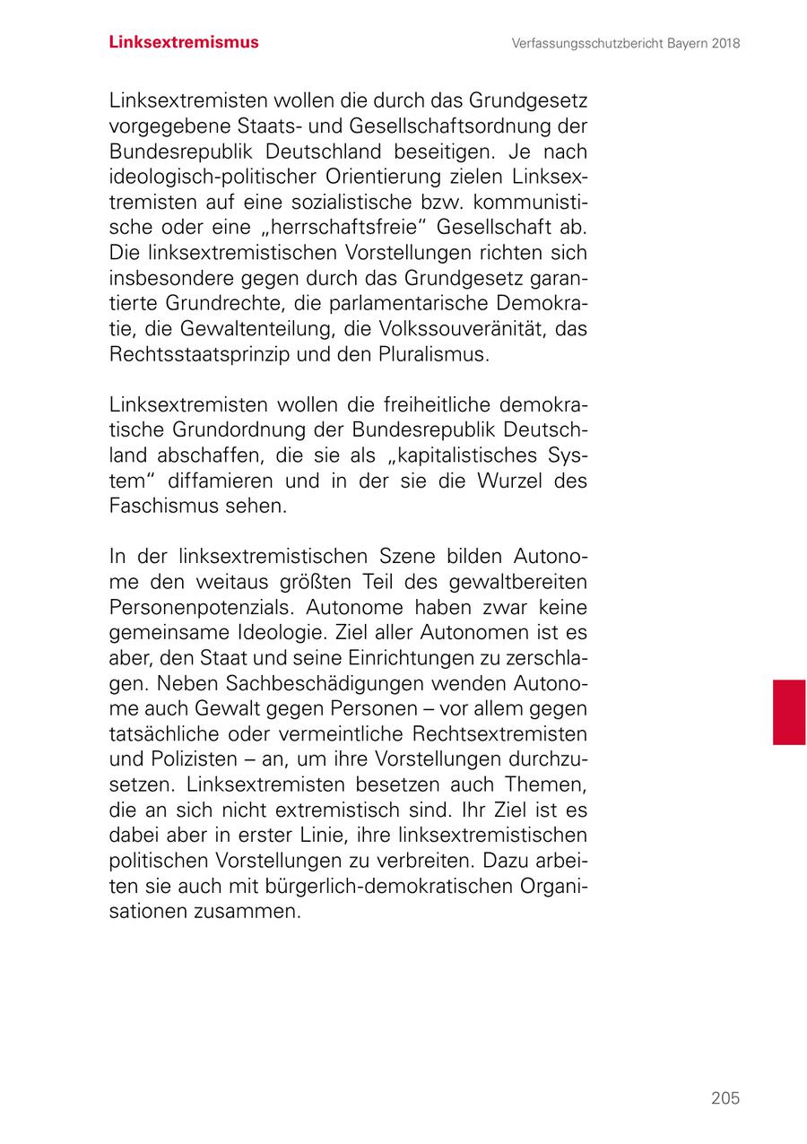 Linksextremismus Verfassungsschutzbericht Bayern 2018 Linksextremisten wollen die durch das Grundgesetz vorgegebene Staatsund Gesellschaftsordnung der Bundesrepublik Deutschland beseitigen. Je nach ideologisch-politischer Orientierung zielen Linksextremisten auf eine sozialistische bzw. kommunistische oder eine "herrschaftsfreie" Gesellschaft ab. Die linksextremistischen Vorstellungen richten sich insbesondere gegen durch das Grundgesetz garantierte Grundrechte, die parlamentarische Demokratie, die Gewaltenteilung, die Volkssouveränität, das Rechtsstaatsprinzip und den Pluralismus. Linksextremisten wollen die freiheitliche demokratische Grundordnung der Bundesrepublik Deutschland abschaffen, die sie als "kapitalistisches System" diffamieren und in der sie die Wurzel des Faschismus sehen. In der linksextremistischen Szene bilden Autonome den weitaus größten Teil des gewaltbereiten Personenpotenzials. Autonome haben zwar keine gemeinsame Ideologie. Ziel aller Autonomen ist es aber, den Staat und seine Einrichtungen zu zerschlagen. Neben Sachbeschädigungen wenden Autonome auch Gewalt gegen Personen - vor allem gegen tatsächliche oder vermeintliche Rechtsextremisten und Polizisten - an, um ihre Vorstellungen durchzusetzen. Linksextremisten besetzen auch Themen, die an sich nicht extremistisch sind. Ihr Ziel ist es dabei aber in erster Linie, ihre linksextremistischen politischen Vorstellungen zu verbreiten. Dazu arbeiten sie auch mit bürgerlich-demokratischen Organisationen zusammen. 205