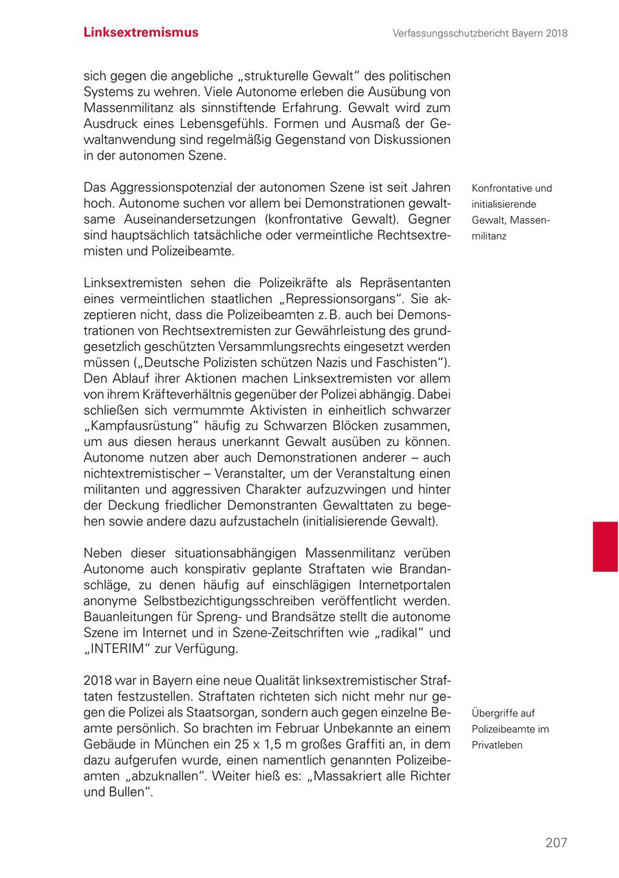Linksextremismus Verfassungsschutzbericht Bayern 2018 sich gegen die angebliche "strukturelle Gewalt" des politischen Systems zu wehren. Viele Autonome erleben die Ausübung von Massenmilitanz als sinnstiftende Erfahrung. Gewalt wird zum Ausdruck eines Lebensgefühls. Formen und Ausmaß der Gewaltanwendung sind regelmäßig Gegenstand von Diskussionen in der autonomen Szene. Das Aggressionspotenzial der autonomen Szene ist seit Jahren Konfrontative und hoch. Autonome suchen vor allem bei Demonstrationen gewaltinitialisierende same Auseinandersetzungen (konfrontative Gewalt). Gegner Gewalt, Massensind hauptsächlich tatsächliche oder vermeintliche Rechtsextremilitanz misten und Polizeibeamte. Linksextremisten sehen die Polizeikräfte als Repräsentanten eines vermeintlichen staatlichen "Repressionsorgans". Sie akzeptieren nicht, dass die Polizeibeamten z. B. auch bei Demonstrationen von Rechtsextremisten zur Gewährleistung des grundgesetzlich geschützten Versammlungsrechts eingesetzt werden müssen ("Deutsche Polizisten schützen Nazis und Faschisten"). Den Ablauf ihrer Aktionen machen Linksextremisten vor allem von ihrem Kräfteverhältnis gegenüber der Polizei abhängig. Dabei schließen sich vermummte Aktivisten in einheitlich schwarzer "Kampfausrüstung" häufig zu Schwarzen Blöcken zusammen, um aus diesen heraus unerkannt Gewalt ausüben zu können. Autonome nutzen aber auch Demonstrationen anderer - auch nichtextremistischer - Veranstalter, um der Veranstaltung einen militanten und aggressiven Charakter aufzuzwingen und hinter der Deckung friedlicher Demonstranten Gewalttaten zu begehen sowie andere dazu aufzustacheln (initialisierende Gewalt). Neben dieser situationsabhängigen Massenmilitanz verüben Autonome auch konspirativ geplante Straftaten wie Brandanschläge, zu denen häufig auf einschlägigen Internetportalen anonyme Selbstbezichtigungsschreiben veröffentlicht werden. Bauanleitungen für Sprengund Brandsätze stellt die autonome Szene im Internet und in Szene-Zeitschriften wie "radikal" und "INTERIM" zur Verfügung. 2018 war in Bayern eine neue Qualität linksextremistischer Straftaten festzustellen. Straftaten richteten sich nicht mehr nur gegen die Polizei als Staatsorgan, sondern auch gegen einzelne BeÜbergriffe auf amte persönlich. So brachten im Februar Unbekannte an einem Polizeibeamte im Gebäude in München ein 25 x 1,5 m großes Graffiti an, in dem Privatleben dazu aufgerufen wurde, einen namentlich genannten Polizeibeamten "abzuknallen". Weiter hieß es: "Massakriert alle Richter und Bullen". 207