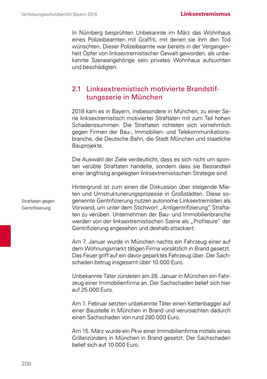 Verfassungsschutzbericht Bayern 2018 Linksextremismus In Nürnberg besprühten Unbekannte im März das Wohnhaus eines Polizeibeamten mit Graffiti, mit denen sie ihm den Tod wünschten. Dieser Polizeibeamte war bereits in der Vergangenheit Opfer von linksextremistischer Gewalt geworden, als unbekannte Szeneangehörige sein privates Wohnhaus aufsuchten und beschädigten. 2.1 Linksextremistisch motivierte Brandstiftungsserie in München 2018 kam es in Bayern, insbesondere in München, zu einer Serie linksextremistisch motivierter Straftaten mit zum Teil hohen Schadenssummen. Die Straftaten richteten sich vornehmlich gegen Firmen der Bau-, Immobilienund Telekommunikationsbranche, die Deutsche Bahn, die Stadt München und staatliche Bauprojekte. Die Auswahl der Ziele verdeutlicht, dass es sich nicht um spontan verübte Straftaten handelte, sondern dass sie Bestandteil einer langfristig angelegten linksextremistischen Strategie sind. Hintergrund ist zum einen die Diskussion über steigende Mieten und Umstrukturierungsprozesse in Großstädten. Diese soStraftaten gegen genannte Gentrifizierung nutzen autonome Linksextremisten als Gentrifizierung Vorwand, um unter dem Stichwort "Antigentrifizierung" Straftaten zu verüben. Unternehmen der Bauund Immobilienbranche werden von der linksextremistischen Szene als "Profiteure" der Gentrifizierung angesehen und deshalb attackiert: Am 7. Januar wurde in München nachts ein Fahrzeug einer auf dem Wohnungsmarkt tätigen Firma vorsätzlich in Brand gesetzt. Das Feuer griff auf ein davor geparktes Fahrzeug über. Der Sachschaden betrug insgesamt über 10.000 Euro. Unbekannte Täter zündeten am 28. Januar in München ein Fahrzeug einer Immobilienfirma an. Der Sachschaden belief sich hier auf 25.000 Euro. Am 1. Februar setzten unbekannte Täter einen Kettenbagger auf einer Baustelle in München in Brand und verursachten dadurch einen Sachschaden von rund 280.000 Euro. Am 15. März wurde ein Pkw einer Immobilienfirma mittels eines Grillanzünders in München in Brand gesetzt. Der Sachschaden belief sich auf 10.000 Euro. 208