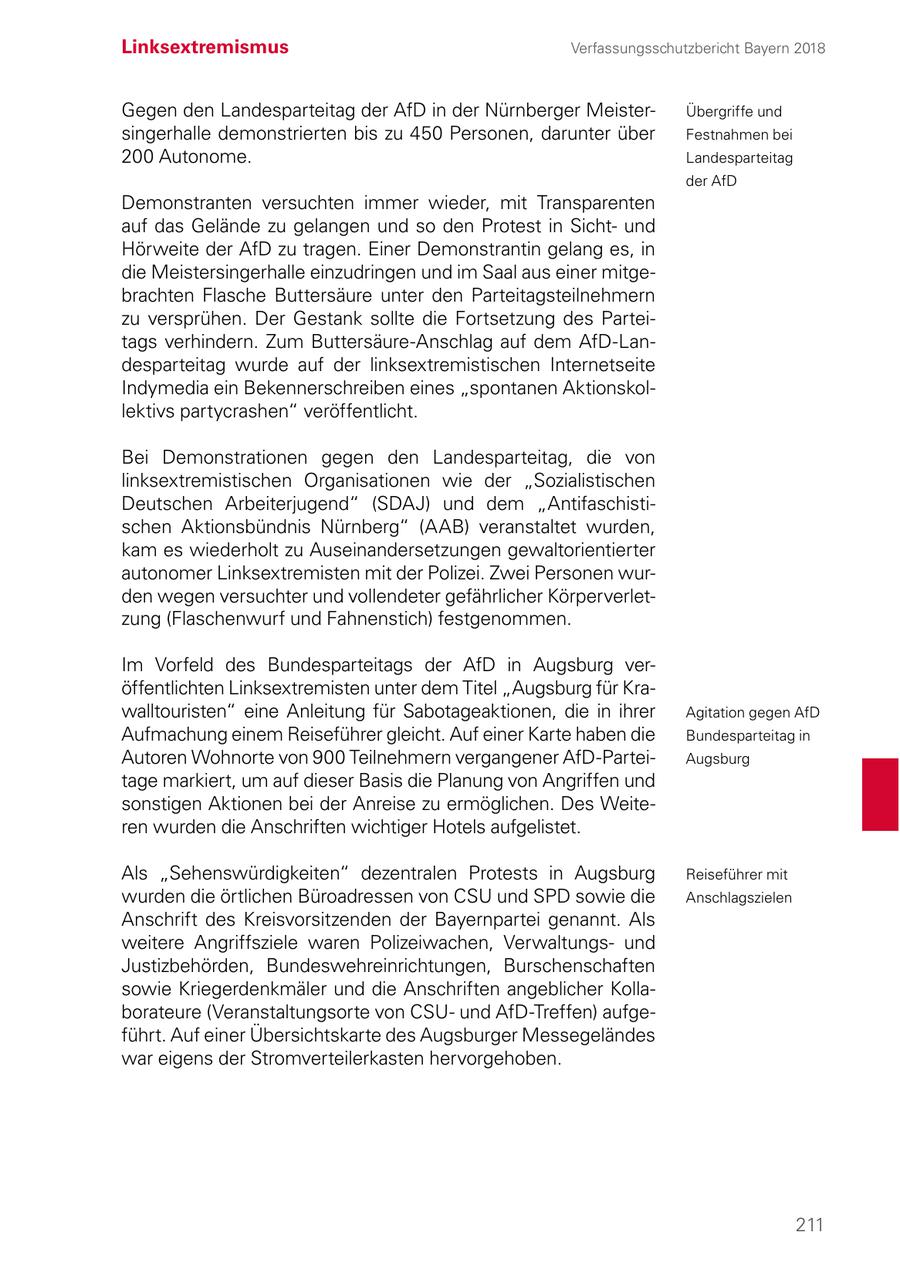 Linksextremismus Verfassungsschutzbericht Bayern 2018 Gegen den Landesparteitag der AfD in der Nürnberger MeisterÜbergriffe und singerhalle demonstrierten bis zu 450 Personen, darunter über Festnahmen bei 200 Autonome. Landesparteitag der AfD Demonstranten versuchten immer wieder, mit Transparenten auf das Gelände zu gelangen und so den Protest in Sichtund Hörweite der AfD zu tragen. Einer Demonstrantin gelang es, in die Meistersingerhalle einzudringen und im Saal aus einer mitgebrachten Flasche Buttersäure unter den Parteitagsteilnehmern zu versprühen. Der Gestank sollte die Fortsetzung des Parteitags verhindern. Zum Buttersäure-Anschlag auf dem AfD-Landesparteitag wurde auf der linksextremistischen Internetseite Indymedia ein Bekennerschreiben eines "spontanen Aktionskollektivs partycrashen" veröffentlicht. Bei Demonstrationen gegen den Landesparteitag, die von linksextremistischen Organisationen wie der "Sozialistischen Deutschen Arbeiterjugend" (SDAJ) und dem "Antifaschistischen Aktionsbündnis Nürnberg" (AAB) veranstaltet wurden, kam es wiederholt zu Auseinandersetzungen gewaltorientierter autonomer Linksextremisten mit der Polizei. Zwei Personen wurden wegen versuchter und vollendeter gefährlicher Körperverletzung (Flaschenwurf und Fahnenstich) festgenommen. Im Vorfeld des Bundesparteitags der AfD in Augsburg veröffentlichten Linksextremisten unter dem Titel "Augsburg für Krawalltouristen" eine Anleitung für Sabotageaktionen, die in ihrer Agitation gegen AfD Aufmachung einem Reiseführer gleicht. Auf einer Karte haben die Bundesparteitag in Autoren Wohnorte von 900 Teilnehmern vergangener AfD-ParteiAugsburg tage markiert, um auf dieser Basis die Planung von Angriffen und sonstigen Aktionen bei der Anreise zu ermöglichen. Des Weiteren wurden die Anschriften wichtiger Hotels aufgelistet. Als "Sehenswürdigkeiten" dezentralen Protests in Augsburg Reiseführer mit wurden die örtlichen Büroadressen von CSU und SPD sowie die Anschlagszielen Anschrift des Kreisvorsitzenden der Bayernpartei genannt. Als weitere Angriffsziele waren Polizeiwachen, Verwaltungsund Justizbehörden, Bundeswehreinrichtungen, Burschenschaften sowie Kriegerdenkmäler und die Anschriften angeblicher Kollaborateure (Veranstaltungsorte von CSUund AfD-Treffen) aufgeführt. Auf einer Übersichtskarte des Augsburger Messegeländes war eigens der Stromverteilerkasten hervorgehoben. 211