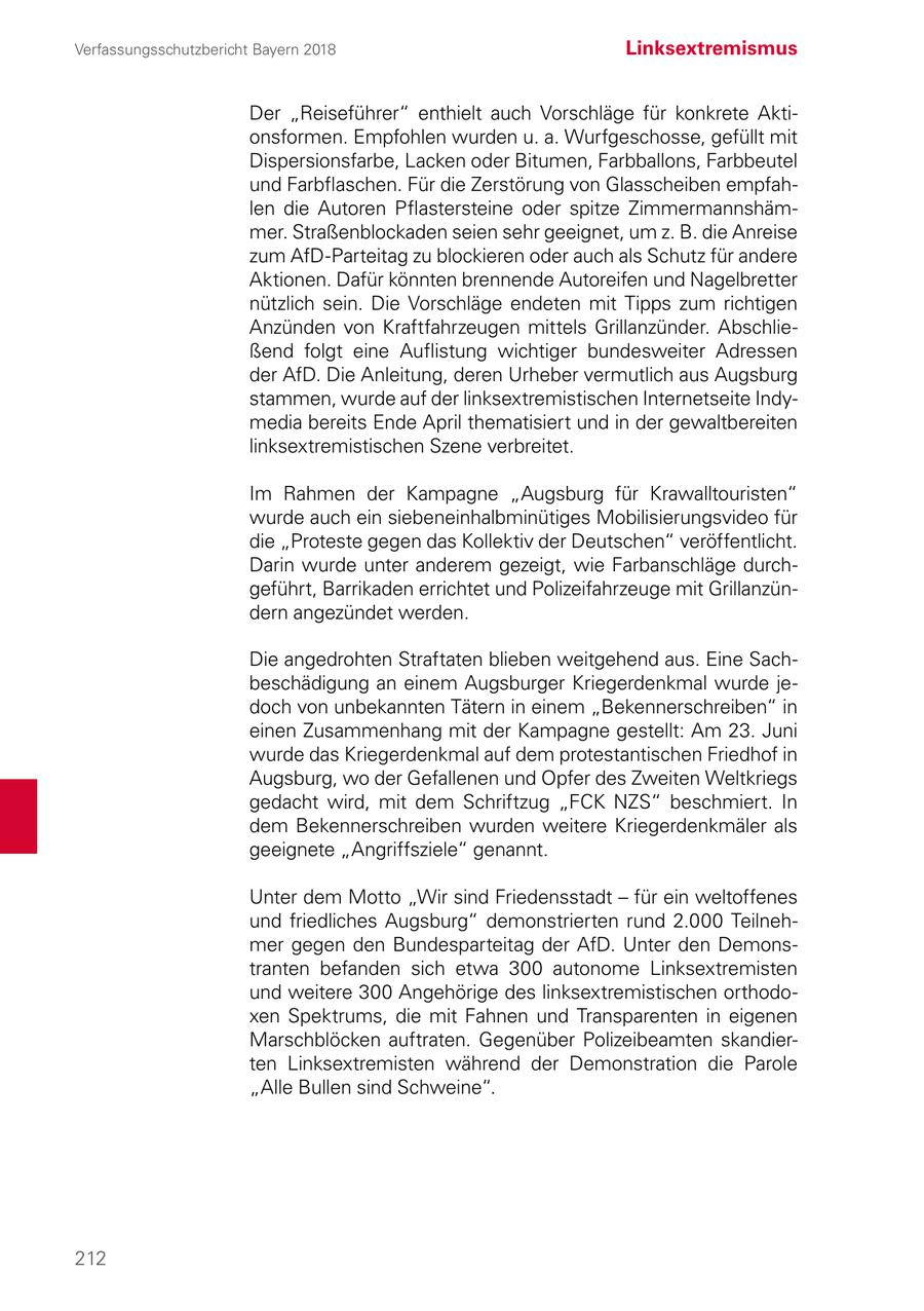 Verfassungsschutzbericht Bayern 2018 Linksextremismus Der "Reiseführer" enthielt auch Vorschläge für konkrete Aktionsformen. Empfohlen wurden u. a. Wurfgeschosse, gefüllt mit Dispersionsfarbe, Lacken oder Bitumen, Farbballons, Farbbeutel und Farbflaschen. Für die Zerstörung von Glasscheiben empfahlen die Autoren Pflastersteine oder spitze Zimmermannshämmer. Straßenblockaden seien sehr geeignet, um z. B. die Anreise zum AfD-Parteitag zu blockieren oder auch als Schutz für andere Aktionen. Dafür könnten brennende Autoreifen und Nagelbretter nützlich sein. Die Vorschläge endeten mit Tipps zum richtigen Anzünden von Kraftfahrzeugen mittels Grillanzünder. Abschließend folgt eine Auflistung wichtiger bundesweiter Adressen der AfD. Die Anleitung, deren Urheber vermutlich aus Augsburg stammen, wurde auf der linksextremistischen Internetseite Indymedia bereits Ende April thematisiert und in der gewaltbereiten linksextremistischen Szene verbreitet. Im Rahmen der Kampagne "Augsburg für Krawalltouristen" wurde auch ein siebeneinhalbminütiges Mobilisierungsvideo für die "Proteste gegen das Kollektiv der Deutschen" veröffentlicht. Darin wurde unter anderem gezeigt, wie Farbanschläge durchgeführt, Barrikaden errichtet und Polizeifahrzeuge mit Grillanzündern angezündet werden. Die angedrohten Straftaten blieben weitgehend aus. Eine Sachbeschädigung an einem Augsburger Kriegerdenkmal wurde jedoch von unbekannten Tätern in einem "Bekennerschreiben" in einen Zusammenhang mit der Kampagne gestellt: Am 23. Juni wurde das Kriegerdenkmal auf dem protestantischen Friedhof in Augsburg, wo der Gefallenen und Opfer des Zweiten Weltkriegs gedacht wird, mit dem Schriftzug "FCK NZS" beschmiert. In dem Bekennerschreiben wurden weitere Kriegerdenkmäler als geeignete "Angriffsziele" genannt. Unter dem Motto "Wir sind Friedensstadt - für ein weltoffenes und friedliches Augsburg" demonstrierten rund 2.000 Teilnehmer gegen den Bundesparteitag der AfD. Unter den Demonstranten befanden sich etwa 300 autonome Linksextremisten und weitere 300 Angehörige des linksextremistischen orthodoxen Spektrums, die mit Fahnen und Transparenten in eigenen Marschblöcken auftraten. Gegenüber Polizeibeamten skandierten Linksextremisten während der Demonstration die Parole "Alle Bullen sind Schweine". 212