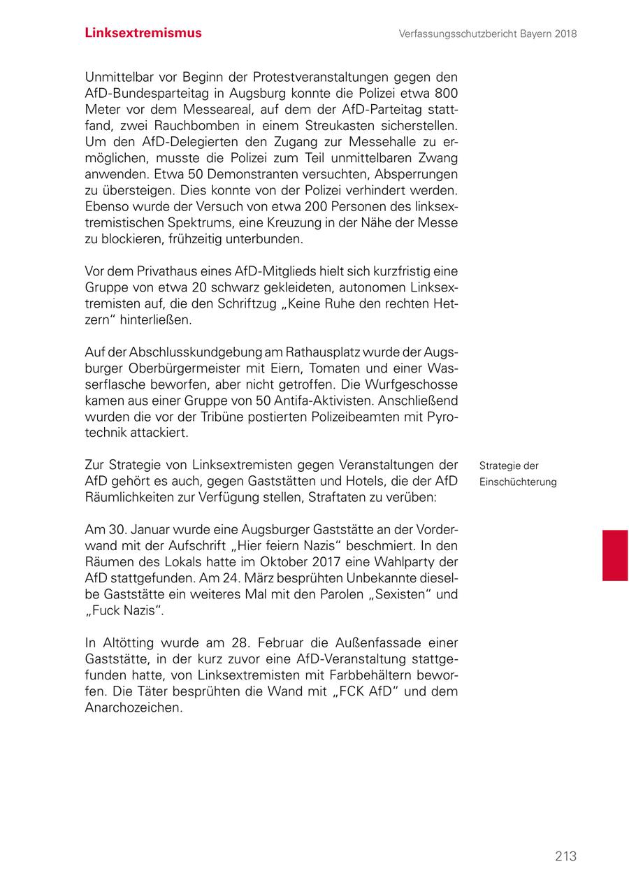 Linksextremismus Verfassungsschutzbericht Bayern 2018 Unmittelbar vor Beginn der Protestveranstaltungen gegen den AfD-Bundesparteitag in Augsburg konnte die Polizei etwa 800 Meter vor dem Messeareal, auf dem der AfD-Parteitag stattfand, zwei Rauchbomben in einem Streukasten sicherstellen. Um den AfD-Delegierten den Zugang zur Messehalle zu ermöglichen, musste die Polizei zum Teil unmittelbaren Zwang anwenden. Etwa 50 Demonstranten versuchten, Absperrungen zu übersteigen. Dies konnte von der Polizei verhindert werden. Ebenso wurde der Versuch von etwa 200 Personen des linksextremistischen Spektrums, eine Kreuzung in der Nähe der Messe zu blockieren, frühzeitig unterbunden. Vor dem Privathaus eines AfD-Mitglieds hielt sich kurzfristig eine Gruppe von etwa 20 schwarz gekleideten, autonomen Linksextremisten auf, die den Schriftzug "Keine Ruhe den rechten Hetzern" hinterließen. Auf der Abschlusskundgebung am Rathausplatz wurde der Augsburger Oberbürgermeister mit Eiern, Tomaten und einer Wasserflasche beworfen, aber nicht getroffen. Die Wurfgeschosse kamen aus einer Gruppe von 50 Antifa-Aktivisten. Anschließend wurden die vor der Tribüne postierten Polizeibeamten mit Pyrotechnik attackiert. Zur Strategie von Linksextremisten gegen Veranstaltungen der Strategie der AfD gehört es auch, gegen Gaststätten und Hotels, die der AfD Einschüchterung Räumlichkeiten zur Verfügung stellen, Straftaten zu verüben: Am 30. Januar wurde eine Augsburger Gaststätte an der Vorderwand mit der Aufschrift "Hier feiern Nazis" beschmiert. In den Räumen des Lokals hatte im Oktober 2017 eine Wahlparty der AfD stattgefunden. Am 24. März besprühten Unbekannte dieselbe Gaststätte ein weiteres Mal mit den Parolen "Sexisten" und "Fuck Nazis". In Altötting wurde am 28. Februar die Außenfassade einer Gaststätte, in der kurz zuvor eine AfD-Veranstaltung stattgefunden hatte, von Linksextremisten mit Farbbehältern beworfen. Die Täter besprühten die Wand mit "FCK AfD" und dem Anarchozeichen. 213