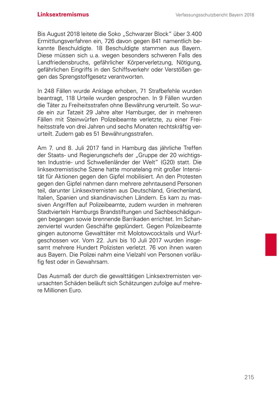 Linksextremismus Verfassungsschutzbericht Bayern 2018 Bis August 2018 leitete die Soko "Schwarzer Block" über 3.400 Ermittlungsverfahren ein, 726 davon gegen 841 namentlich bekannte Beschuldigte. 18 Beschuldigte stammen aus Bayern. Diese müssen sich u.a. wegen besonders schweren Falls des Landfriedensbruchs, gefährlicher Körperverletzung, Nötigung, gefährlichen Eingriffs in den Schiffsverkehr oder Verstößen gegen das Sprengstoffgesetz verantworten. In 248 Fällen wurde Anklage erhoben, 71 Strafbefehle wurden beantragt, 118 Urteile wurden gesprochen. In 9 Fällen wurden die Täter zu Freiheitsstrafen ohne Bewährung verurteilt. So wurde ein zur Tatzeit 29 Jahre alter Hamburger, der in mehreren Fällen mit Steinwürfen Polizeibeamte verletzte, zu einer Freiheitsstrafe von drei Jahren und sechs Monaten rechtskräftig verurteilt. Zudem gab es 51 Bewährungsstrafen. Am 7. und 8. Juli 2017 fand in Hamburg das jährliche Treffen der Staatsund Regierungschefs der "Gruppe der 20 wichtigsten Industrieund Schwellenländer der Welt" (G20) statt. Die linksextremistische Szene hatte monatelang mit großer Intensität für Aktionen gegen den Gipfel mobilisiert. An den Protesten gegen den Gipfel nahmen dann mehrere zehntausend Personen teil, darunter Linksextremisten aus Deutschland, Griechenland, Italien, Spanien und skandinavischen Ländern. Es kam zu massiven Angriffen auf Polizeibeamte, zudem wurden in mehreren Stadtvierteln Hamburgs Brandstiftungen und Sachbeschädigungen begangen sowie brennende Barrikaden errichtet. Im Schanzenviertel wurden Geschäfte geplündert. Gegen Polizeibeamte gingen autonome Gewalttäter mit Molotowcocktails und Wurfgeschossen vor. Vom 22. Juni bis 10 Juli 2017 wurden insgesamt mehrere Hundert Polizisten verletzt. 76 von ihnen waren aus Bayern. Die Polizei nahm eine Vielzahl von Personen vorläufig fest oder in Gewahrsam. Das Ausmaß der durch die gewalttätigen Linksextremisten verursachten Schäden beläuft sich Schätzungen zufolge auf mehrere Millionen Euro. 215