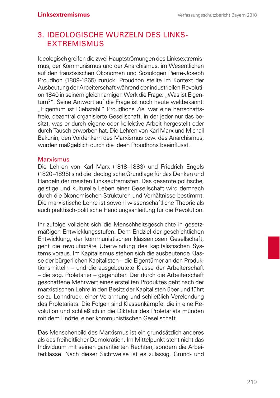 Linksextremismus Verfassungsschutzbericht Bayern 2018 3. IDEOLOGISCHE WURZELN DES LINKSEXTREMISMUS Ideologisch greifen die zwei Hauptströmungen des Linksextremismus, der Kommunismus und der Anarchismus, im Wesentlichen auf den französischen Ökonomen und Soziologen Pierre-Joseph Proudhon (1809-1865) zurück. Proudhon stellte im Kontext der Ausbeutung der Arbeiterschaft während der industriellen Revolution 1840 in seinem gleichnamigen Werk die Frage: "Was ist Eigentum?". Seine Antwort auf die Frage ist noch heute weltbekannt: "Eigentum ist Diebstahl." Proudhons Ziel war eine herrschaftsfreie, dezentral organisierte Gesellschaft, in der jeder nur das besitzt, was er durch eigene oder kollektive Arbeit hergestellt oder durch Tausch erworben hat. Die Lehren von Karl Marx und Michail Bakunin, den Vordenkern des Marxismus bzw. des Anarchismus, wurden maßgeblich durch die Ideen Proudhons beeinflusst. Marxismus Die Lehren von Karl Marx (1818-1883) und Friedrich Engels (1820-1895) sind die ideologische Grundlage für das Denken und Handeln der meisten Linksextremisten. Das gesamte politische, geistige und kulturelle Leben einer Gesellschaft wird demnach durch die ökonomischen Strukturen und Verhältnisse bestimmt. Die marxistische Lehre ist sowohl wissenschaftliche Theorie als auch praktisch-politische Handlungsanleitung für die Revolution. Ihr zufolge vollzieht sich die Menschheitsgeschichte in gesetzmäßigen Entwicklungsstufen. Dem Endziel der geschichtlichen Entwicklung, der kommunistischen klassenlosen Gesellschaft, geht die revolutionäre Überwindung des kapitalistischen Systems voraus. Im Kapitalismus stehen sich die ausbeutende Klasse der bürgerlichen Kapitalisten - die Eigentümer an den Produktionsmitteln - und die ausgebeutete Klasse der Arbeiterschaft - die sog. Proletarier - gegenüber. Der durch die Arbeiterschaft geschaffene Mehrwert eines erstellten Produktes geht nach der marxistischen Lehre in den Besitz der Kapitalisten über und führt so zu Lohndruck, einer Verarmung und schließlich Verelendung des Proletariats. Die Folgen sind Klassenkämpfe, die in eine Revolution und schließlich in die Diktatur des Proletariats münden mit dem Endziel einer kommunistischen Gesellschaft. Das Menschenbild des Marxismus ist ein grundsätzlich anderes als das freiheitlicher Demokratien. Im Mittelpunkt steht nicht das Individuum mit seinen garantierten Rechten, sondern die Arbeiterklasse. Nach dieser Sichtweise ist es zulässig, Grundund 219