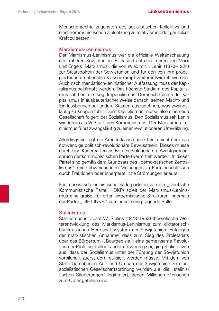 Verfassungsschutzbericht Bayern 2018 Linksextremismus Menschenrechte zugunsten des sozialistischen Kollektivs und einer kommunistischen Zielsetzung zu relativieren oder gar außer Kraft zu setzen. Marxismus-Leninismus Der Marxismus-Leninismus war die offizielle Weltanschauung der früheren Sowjetunion. Er basiert auf den Lehren von Marx und Engels (Marxismus), die von Wladimir I. Lenin (1870-1924) zur Staatsdoktrin der Sowjetunion und für den von ihm propagierten internationalen Klassenkampf weiterentwickelt wurden. Auch nach marxistisch-leninistischer Auffassung muss der Kapitalismus bekämpft werden. Das höchste Stadium des Kapitalismus sah Lenin im sog. Imperialismus. Demnach trachte der Kapitalismus in ausbeuterischer Weise danach, seinen Machtund Einflussbereich auf andere Staaten auszudehnen, was zwangsläufig zu Kriegen führt. Dem Kapitalismus müsse also eine neue Gesellschaft folgen: der Sozialismus. Den Sozialismus sah Lenin wiederum als Vorstufe des Kommunismus. Der Marxismus-Leninismus führt zwangsläufig zu einer revolutionären Umwälzung. Allerdings verfügt die Arbeiterklasse nach Lenin nicht über das notwendige politisch-revolutionäre Bewusstsein. Dieses müsse durch eine Kaderpartei aus Berufsrevolutionären (Avantgardeanspruch der kommunistischen Partei) vermittelt werden. In dieser Partei sind gemäß dem Grundsatz des "demokratischen Zentralismus" keine abweichenden Meinungen zu Parteibeschlüssen durch Fraktionen oder innerparteiliche Strömungen erlaubt. Für marxistisch-leninistische Kaderparteien wie die "Deutsche Kommunistische Partei" (DKP) spielt der Marxismus-Leninismus eine große, für offen extremistische Strukturen innerhalb der Partei "DIE LINKE." zumindest eine prägende Rolle. Stalinismus Stalinismus ist Josef W. Stalins (1878-1953) theoretische Weiterentwicklung des Marxismus-Leninismus zum diktatorischbürokratischen Herrschaftssystem der Sowjetunion. Entgegen der marxistischen Annahme, dass zum Sieg des Proletariats über das Bürgertum ("Bourgeoisie") eine gemeinsame Revolution der Proletarier aller Länder notwendig sei, ging Stalin davon aus, dass der Sozialismus unter der Führung der Sowjetunion vorbildhaft zuerst dort realisiert werden müsse. Mit dem von Stalin betriebenen Aufund Umbau der Sowjetunion zu einer sozialistischen Gesellschaftsordnung wurden u. a. die "stalinistischen Säuberungen" legitimiert, denen Millionen Menschen zum Opfer gefallen sind. 220