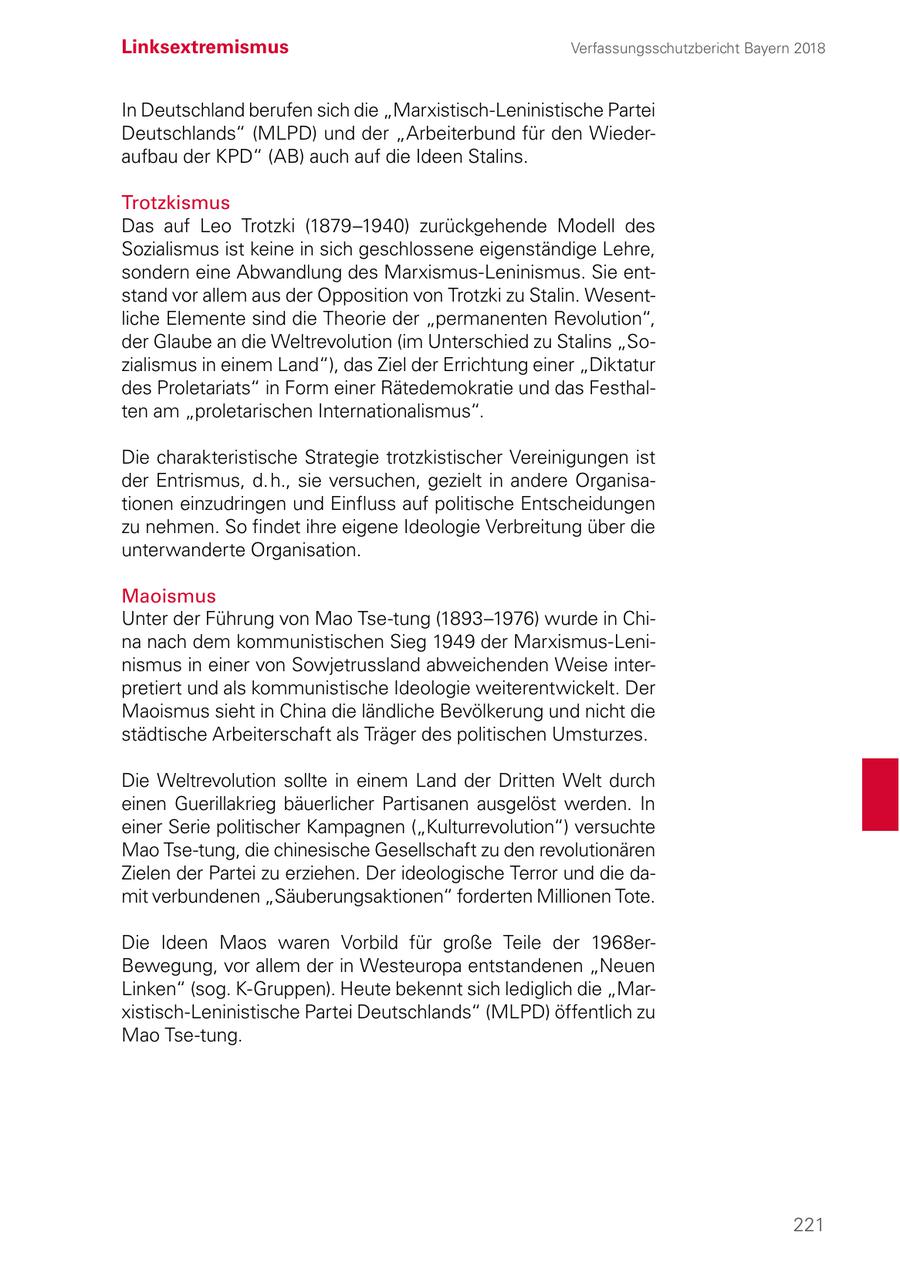 Linksextremismus Verfassungsschutzbericht Bayern 2018 In Deutschland berufen sich die "Marxistisch-Leninistische Partei Deutschlands" (MLPD) und der "Arbeiterbund für den Wiederaufbau der KPD" (AB) auch auf die Ideen Stalins. Trotzkismus Das auf Leo Trotzki (1879-1940) zurückgehende Modell des Sozialismus ist keine in sich geschlossene eigenständige Lehre, sondern eine Abwandlung des Marxismus-Leninismus. Sie entstand vor allem aus der Opposition von Trotzki zu Stalin. Wesentliche Elemente sind die Theorie der "permanenten Revolution", der Glaube an die Weltrevolution (im Unterschied zu Stalins "Sozialismus in einem Land"), das Ziel der Errichtung einer "Diktatur des Proletariats" in Form einer Rätedemokratie und das Festhalten am "proletarischen Internationalismus". Die charakteristische Strategie trotzkistischer Vereinigungen ist der Entrismus, d. h., sie versuchen, gezielt in andere Organisationen einzudringen und Einfluss auf politische Entscheidungen zu nehmen. So findet ihre eigene Ideologie Verbreitung über die unterwanderte Organisation. Maoismus Unter der Führung von Mao Tse-tung (1893-1976) wurde in China nach dem kommunistischen Sieg 1949 der Marxismus-Leninismus in einer von Sowjetrussland abweichenden Weise interpretiert und als kommunistische Ideologie weiterentwickelt. Der Maoismus sieht in China die ländliche Bevölkerung und nicht die städtische Arbeiterschaft als Träger des politischen Umsturzes. Die Weltrevolution sollte in einem Land der Dritten Welt durch einen Guerillakrieg bäuerlicher Partisanen ausgelöst werden. In einer Serie politischer Kampagnen ("Kulturrevolution") versuchte Mao Tse-tung, die chinesische Gesellschaft zu den revolutionären Zielen der Partei zu erziehen. Der ideologische Terror und die damit verbundenen "Säuberungsaktionen" forderten Millionen Tote. Die Ideen Maos waren Vorbild für große Teile der 1968erBewegung, vor allem der in Westeuropa entstandenen "Neuen Linken" (sog. K-Gruppen). Heute bekennt sich lediglich die "Marxistisch-Leninistische Partei Deutschlands" (MLPD) öffentlich zu Mao Tse-tung. 221