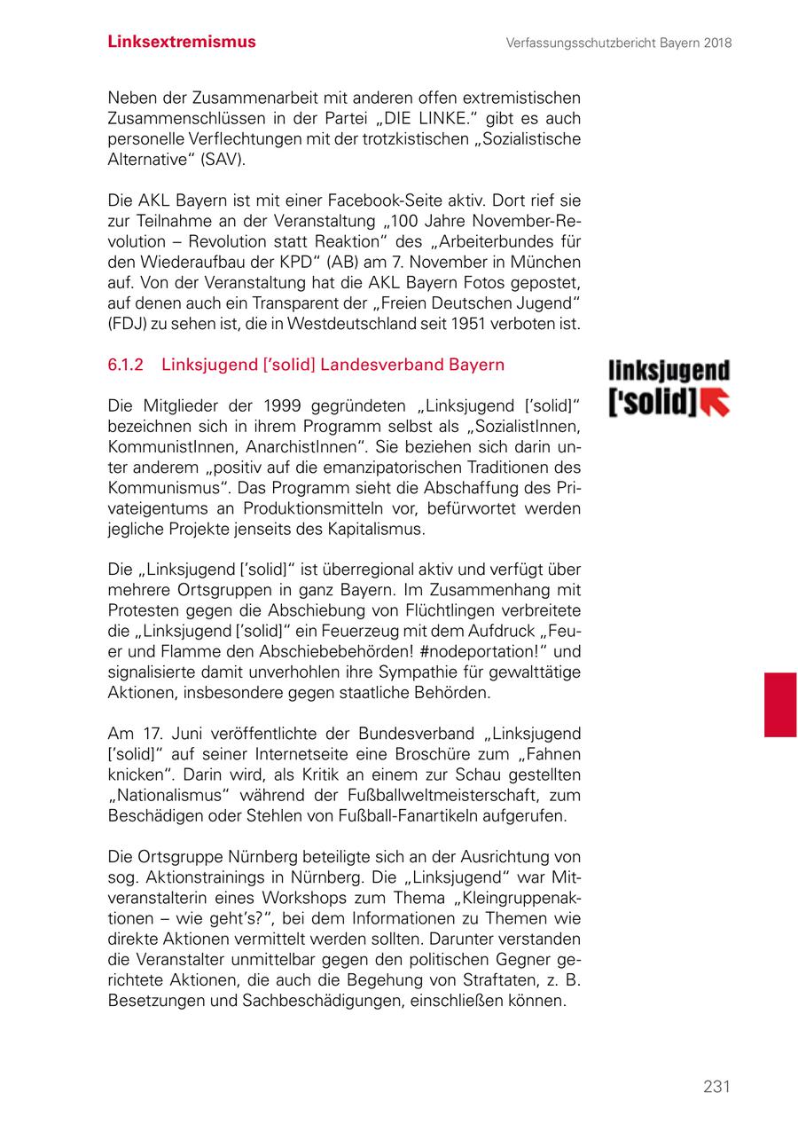 Linksextremismus Verfassungsschutzbericht Bayern 2018 Neben der Zusammenarbeit mit anderen offen extremistischen Zusammenschlüssen in der Partei "DIE LINKE." gibt es auch personelle Verflechtungen mit der trotzkistischen "Sozialistische Alternative" (SAV). Die AKL Bayern ist mit einer Facebook-Seite aktiv. Dort rief sie zur Teilnahme an der Veranstaltung "100 Jahre November-Revolution - Revolution statt Reaktion" des "Arbeiterbundes für den Wiederaufbau der KPD" (AB) am 7. November in München auf. Von der Veranstaltung hat die AKL Bayern Fotos gepostet, auf denen auch ein Transparent der "Freien Deutschen Jugend" (FDJ) zu sehen ist, die in Westdeutschland seit 1951 verboten ist. 6.1.2 Linksjugend ['solid] Landesverband Bayern Die Mitglieder der 1999 gegründeten "Linksjugend ['solid]" bezeichnen sich in ihrem Programm selbst als "SozialistInnen, KommunistInnen, AnarchistInnen". Sie beziehen sich darin unter anderem "positiv auf die emanzipatorischen Traditionen des Kommunismus". Das Programm sieht die Abschaffung des Privateigentums an Produktionsmitteln vor, befürwortet werden jegliche Projekte jenseits des Kapitalismus. Die "Linksjugend ['solid]" ist überregional aktiv und verfügt über mehrere Ortsgruppen in ganz Bayern. Im Zusammenhang mit Protesten gegen die Abschiebung von Flüchtlingen verbreitete die "Linksjugend ['solid]" ein Feuerzeug mit dem Aufdruck "Feuer und Flamme den Abschiebebehörden! #nodeportation!" und signalisierte damit unverhohlen ihre Sympathie für gewalttätige Aktionen, insbesondere gegen staatliche Behörden. Am 17. Juni veröffentlichte der Bundesverband "Linksjugend ['solid]" auf seiner Internetseite eine Broschüre zum "Fahnen knicken". Darin wird, als Kritik an einem zur Schau gestellten "Nationalismus" während der Fußballweltmeisterschaft, zum Beschädigen oder Stehlen von Fußball-Fanartikeln aufgerufen. Die Ortsgruppe Nürnberg beteiligte sich an der Ausrichtung von sog. Aktionstrainings in Nürnberg. Die "Linksjugend" war Mitveranstalterin eines Workshops zum Thema "Kleingruppenaktionen - wie geht's?", bei dem Informationen zu Themen wie direkte Aktionen vermittelt werden sollten. Darunter verstanden die Veranstalter unmittelbar gegen den politischen Gegner gerichtete Aktionen, die auch die Begehung von Straftaten, z. B. Besetzungen und Sachbeschädigungen, einschließen können. 231