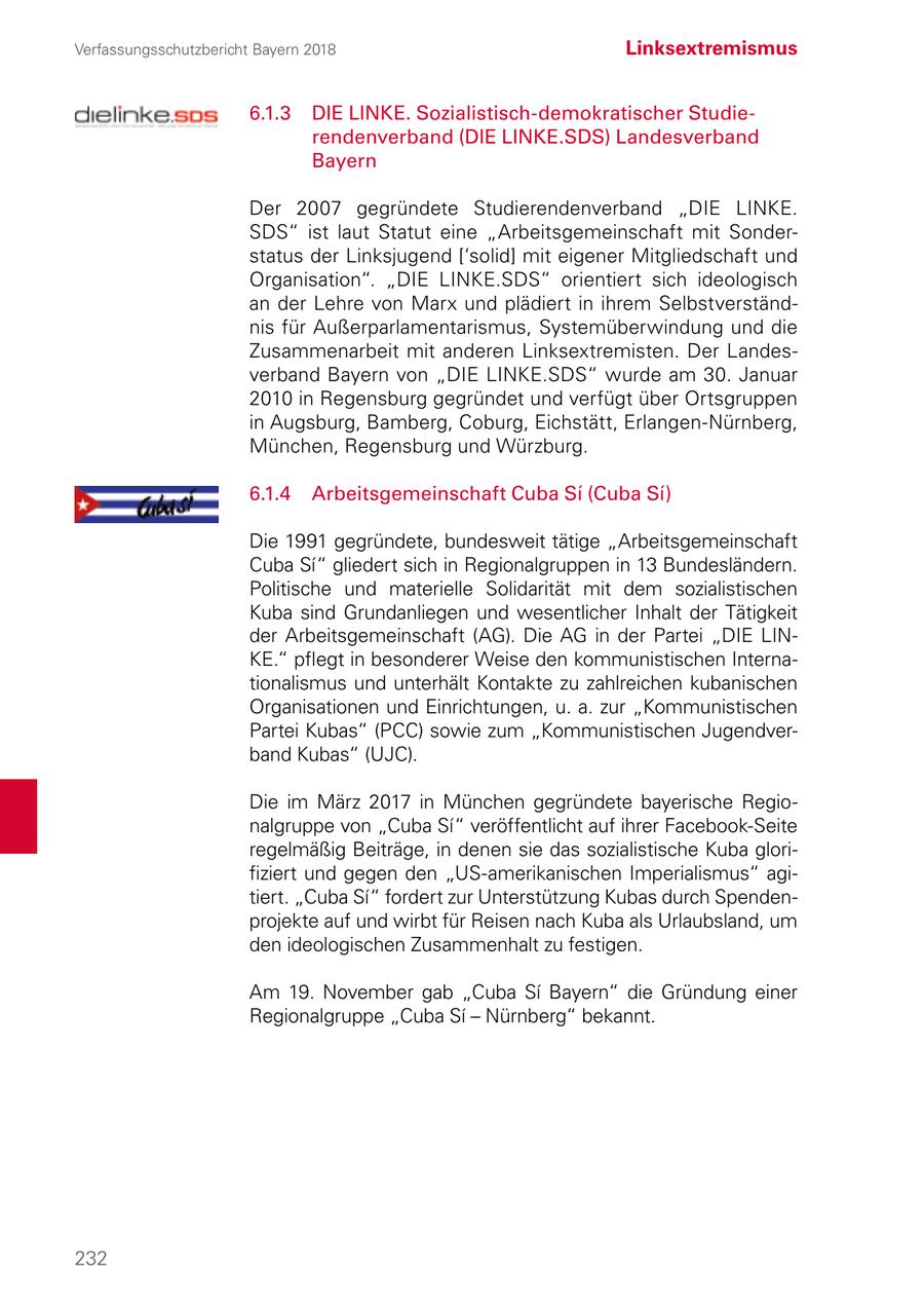 Verfassungsschutzbericht Bayern 2018 Linksextremismus 6.1.3 DIE LINKE. Sozialistisch-demokratischer Studierendenverband (DIE LINKE.SDS) Landesverband Bayern Der 2007 gegründete Studierendenverband "DIE LINKE. SDS" ist laut Statut eine "Arbeitsgemeinschaft mit Sonderstatus der Linksjugend ['solid] mit eigener Mitgliedschaft und Organisation". "DIE LINKE.SDS" orientiert sich ideologisch an der Lehre von Marx und plädiert in ihrem Selbstverständnis für Außerparlamentarismus, Systemüberwindung und die Zusammenarbeit mit anderen Linksextremisten. Der Landesverband Bayern von "DIE LINKE.SDS" wurde am 30. Januar 2010 in Regensburg gegründet und verfügt über Ortsgruppen in Augsburg, Bamberg, Coburg, Eichstätt, Erlangen-Nürnberg, München, Regensburg und Würzburg. 6.1.4 Arbeitsgemeinschaft Cuba Si (Cuba Si) Die 1991 gegründete, bundesweit tätige "Arbeitsgemeinschaft Cuba Si" gliedert sich in Regionalgruppen in 13 Bundesländern. Politische und materielle Solidarität mit dem sozialistischen Kuba sind Grundanliegen und wesentlicher Inhalt der Tätigkeit der Arbeitsgemeinschaft (AG). Die AG in der Partei "DIE LINKE." pflegt in besonderer Weise den kommunistischen Internationalismus und unterhält Kontakte zu zahlreichen kubanischen Organisationen und Einrichtungen, u. a. zur "Kommunistischen Partei Kubas" (PCC) sowie zum "Kommunistischen Jugendverband Kubas" (UJC). Die im März 2017 in München gegründete bayerische Regionalgruppe von "Cuba Si" veröffentlicht auf ihrer Facebook-Seite regelmäßig Beiträge, in denen sie das sozialistische Kuba glorifiziert und gegen den "US-amerikanischen Imperialismus" agitiert. "Cuba Si" fordert zur Unterstützung Kubas durch Spendenprojekte auf und wirbt für Reisen nach Kuba als Urlaubsland, um den ideologischen Zusammenhalt zu festigen. Am 19. November gab "Cuba Si Bayern" die Gründung einer Regionalgruppe "Cuba Si - Nürnberg" bekannt. 232