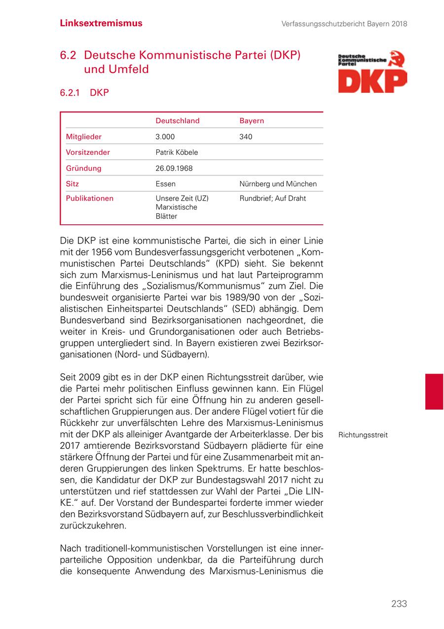 Linksextremismus Verfassungsschutzbericht Bayern 2018 6.2 Deutsche Kommunistische Partei (DKP) und Umfeld 6.2.1 DKP Deutschland Bayern Mitglieder 3.000 340 Vorsitzender Patrik Köbele Gründung 26.09.1968 Sitz Essen Nürnberg und München Publikationen Unsere Zeit (UZ) Rundbrief; Auf Draht Marxistische Blätter Die DKP ist eine kommunistische Partei, die sich in einer Linie mit der 1956 vom Bundesverfassungsgericht verbotenen "Kommunistischen Partei Deutschlands" (KPD) sieht. Sie bekennt sich zum Marxismus-Leninismus und hat laut Parteiprogramm die Einführung des "Sozialismus/Kommunismus" zum Ziel. Die bundesweit organisierte Partei war bis 1989/90 von der "Sozialistischen Einheitspartei Deutschlands" (SED) abhängig. Dem Bundesverband sind Bezirksorganisationen nachgeordnet, die weiter in Kreisund Grundorganisationen oder auch Betriebsgruppen untergliedert sind. In Bayern existieren zwei Bezirksorganisationen (Nordund Südbayern). Seit 2009 gibt es in der DKP einen Richtungsstreit darüber, wie die Partei mehr politischen Einfluss gewinnen kann. Ein Flügel der Partei spricht sich für eine Öffnung hin zu anderen gesellschaftlichen Gruppierungen aus. Der andere Flügel votiert für die Rückkehr zur unverfälschten Lehre des Marxismus-Leninismus mit der DKP als alleiniger Avantgarde der Arbeiterklasse. Der bis Richtungsstreit 2017 amtierende Bezirksvorstand Südbayern plädierte für eine stärkere Öffnung der Partei und für eine Zusammenarbeit mit anderen Gruppierungen des linken Spektrums. Er hatte beschlossen, die Kandidatur der DKP zur Bundestagswahl 2017 nicht zu unterstützen und rief stattdessen zur Wahl der Partei "Die LINKE." auf. Der Vorstand der Bundespartei forderte immer wieder den Bezirksvorstand Südbayern auf, zur Beschlussverbindlichkeit zurückzukehren. Nach traditionell-kommunistischen Vorstellungen ist eine innerparteiliche Opposition undenkbar, da die Parteiführung durch die konsequente Anwendung des Marxismus-Leninismus die 233