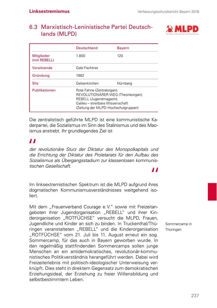 Linksextremismus Verfassungsschutzbericht Bayern 2018 6.3 Marxistisch-Leninistische Partei Deutschlands (MLPD) Deutschland Bayern Mitglieder 1.800 120 (mit REBELL) Vorsitzende Gabi Fechtner Gründung 1982 Sitz Gelsenkirchen Nürnberg Publikationen Rote Fahne (Zentralorgan); REVOLUTIONÄRER WEG (Theorieorgan); REBELL (Jugendmagazin); Galileo - streitbare Wissenschaft (Zeitung der MLPD-Hochschulgruppen) Die zentralistisch geführte MLPD ist eine kommunistische Kaderpartei, die Sozialismus im Sinn des Stalinismus und des Maoismus anstrebt. Ihr grundlegendes Ziel ist der revolutionäre Sturz der Diktatur des Monopolkapitals und die Errichtung der Diktatur des Proletariats für den Aufbau des Sozialismus als Übergangsstadium zur klassenlosen kommunistischen Gesellschaft. Im linksextremistischen Spektrum ist die MLPD aufgrund ihres dogmatischen Kommunismusverständnisses weitgehend isoliert. Mit dem "Frauenverband Courage e. V." sowie mit Freizeitangeboten ihrer Jugendorganisation "REBELL" und ihrer Kinderorganisation "ROTFÜCHSE" versucht die MLPD, Frauen, Jugendliche und Kinder an sich zu binden. In Truckenthal/ThüSommercamp in ringen veranstalteten "REBELL" und die Kinderorganisation Thüringen "ROTFÜCHSE" vom 21. Juli bis 11. August erneut ein sog. Sommercamp, für das auch in Bayern geworben wurde. In den regelmäßig stattfindenden Sommercamps sollen junge Menschen an ein antidemokratisches, revolutionär-kommunistisches Politikverständnis herangeführt werden. Dabei wird Freizeiterlebnis mit politisch-ideologischer Unterweisung verknüpft. Dies steht in direktem Gegensatz zum demokratischen Erziehungsideal, der Erziehung zu freier Willensbildung und selbstbestimmtem Leben. 237
