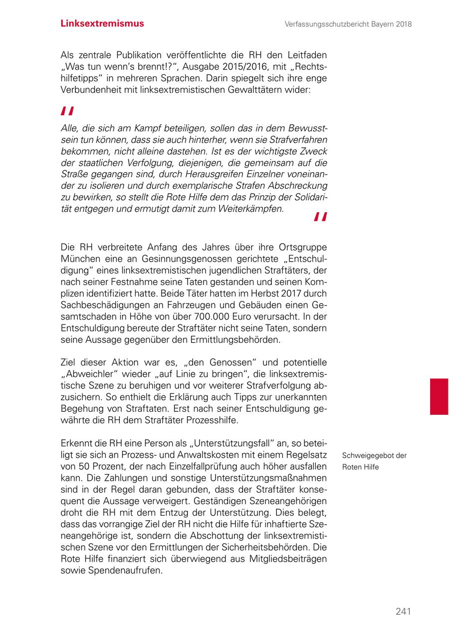 Linksextremismus Verfassungsschutzbericht Bayern 2018 Als zentrale Publikation veröffentlichte die RH den Leitfaden "Was tun wenn's brennt!?", Ausgabe 2015/2016, mit "Rechtshilfetipps" in mehreren Sprachen. Darin spiegelt sich ihre enge Verbundenheit mit linksextremistischen Gewalttätern wider: Alle, die sich am Kampf beteiligen, sollen das in dem Bewusstsein tun können, dass sie auch hinterher, wenn sie Strafverfahren bekommen, nicht alleine dastehen. Ist es der wichtigste Zweck der staatlichen Verfolgung, diejenigen, die gemeinsam auf die Straße gegangen sind, durch Herausgreifen Einzelner voneinander zu isolieren und durch exemplarische Strafen Abschreckung zu bewirken, so stellt die Rote Hilfe dem das Prinzip der Solidarität entgegen und ermutigt damit zum Weiterkämpfen. Die RH verbreitete Anfang des Jahres über ihre Ortsgruppe München eine an Gesinnungsgenossen gerichtete "Entschuldigung" eines linksextremistischen jugendlichen Straftäters, der nach seiner Festnahme seine Taten gestanden und seinen Komplizen identifiziert hatte. Beide Täter hatten im Herbst 2017 durch Sachbeschädigungen an Fahrzeugen und Gebäuden einen Gesamtschaden in Höhe von über 700.000 Euro verursacht. In der Entschuldigung bereute der Straftäter nicht seine Taten, sondern seine Aussage gegenüber den Ermittlungsbehörden. Ziel dieser Aktion war es, "den Genossen" und potentielle "Abweichler" wieder "auf Linie zu bringen", die linksextremistische Szene zu beruhigen und vor weiterer Strafverfolgung abzusichern. So enthielt die Erklärung auch Tipps zur unerkannten Begehung von Straftaten. Erst nach seiner Entschuldigung gewährte die RH dem Straftäter Prozesshilfe. Erkennt die RH eine Person als "Unterstützungsfall" an, so beteiligt sie sich an Prozessund Anwaltskosten mit einem Regelsatz Schweigegebot der von 50 Prozent, der nach Einzelfallprüfung auch höher ausfallen Roten Hilfe kann. Die Zahlungen und sonstige Unterstützungsmaßnahmen sind in der Regel daran gebunden, dass der Straftäter konsequent die Aussage verweigert. Geständigen Szeneangehörigen droht die RH mit dem Entzug der Unterstützung. Dies belegt, dass das vorrangige Ziel der RH nicht die Hilfe für inhaftierte Szeneangehörige ist, sondern die Abschottung der linksextremistischen Szene vor den Ermittlungen der Sicherheitsbehörden. Die Rote Hilfe finanziert sich überwiegend aus Mitgliedsbeiträgen sowie Spendenaufrufen. 241