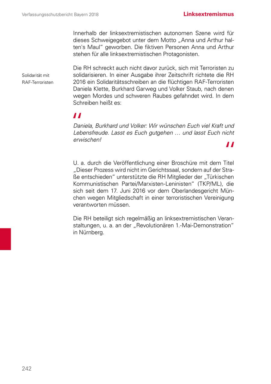 Verfassungsschutzbericht Bayern 2018 Linksextremismus Innerhalb der linksextremistischen autonomen Szene wird für dieses Schweigegebot unter dem Motto "Anna und Arthur halten's Maul" geworben. Die fiktiven Personen Anna und Arthur stehen für alle linksextremistischen Protagonisten. Die RH schreckt auch nicht davor zurück, sich mit Terroristen zu Solidarität mit solidarisieren. In einer Ausgabe ihrer Zeitschrift richtete die RH RAF-Terroristen 2016 ein Solidaritätsschreiben an die flüchtigen RAF-Terroristen Daniela Klette, Burkhard Garweg und Volker Staub, nach denen wegen Mordes und schweren Raubes gefahndet wird. In dem Schreiben heißt es: Daniela, Burkhard und Volker: Wir wünschen Euch viel Kraft und Lebensfreude. Lasst es Euch gutgehen ... und lasst Euch nicht erwischen! U. a. durch die Veröffentlichung einer Broschüre mit dem Titel "Dieser Prozess wird nicht im Gerichtssaal, sondern auf der Straße entschieden" unterstützte die RH Mitglieder der "Türkischen Kommunistischen Partei/Marxisten-Leninisten" (TKP/ML), die sich seit dem 17. Juni 2016 vor dem Oberlandesgericht München wegen Mitgliedschaft in einer terroristischen Vereinigung verantworten müssen. Die RH beteiligt sich regelmäßig an linksextremistischen Veranstaltungen, u. a. an der "Revolutionären 1.-Mai-Demonstration" in Nürnberg. 242