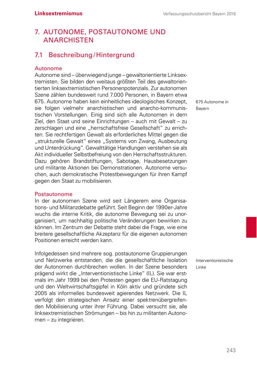 Linksextremismus Verfassungsschutzbericht Bayern 2018 7. AUTONOME, POSTAUTONOME UND ANARCHISTEN 7.1 Beschreibung / Hintergrund Autonome Autonome sind - überwiegend junge - gewaltorientierte Linksextremisten. Sie bilden den weitaus größten Teil des gewaltorientierten linksextremistischen Personenpotenzials. Zur autonomen Szene zählen bundesweit rund 7.000 Personen, in Bayern etwa 675. Autonome haben kein einheitliches ideologisches Konzept, 675 Autonome in sie folgen vielmehr anarchistischen und anarcho-kommunisBayern tischen Vorstellungen. Einig sind sich alle Autonomen in dem Ziel, den Staat und seine Einrichtungen - auch mit Gewalt - zu zerschlagen und eine "herrschaftsfreie Gesellschaft" zu errichten. Sie rechtfertigen Gewalt als erforderliches Mittel gegen die "strukturelle Gewalt" eines "Systems von Zwang, Ausbeutung und Unterdrückung". Gewalttätige Handlungen verstehen sie als Akt individueller Selbstbefreiung von den Herrschaftsstrukturen. Dazu gehören Brandstiftungen, Sabotage, Hausbesetzungen und militante Aktionen bei Demonstrationen. Autonome versuchen, auch demokratische Protestbewegungen für ihren Kampf gegen den Staat zu mobilisieren. Postautonome In der autonomen Szene wird seit Längerem eine Organisationsund Militanzdebatte geführt. Seit Beginn der 1990er-Jahre wuchs die interne Kritik, die autonome Bewegung sei zu unorganisiert, um nachhaltig politische Veränderungen bewirken zu können. Im Zentrum der Debatte steht dabei die Frage, wie eine breitere gesellschaftliche Akzeptanz für die eigenen autonomen Positionen erreicht werden kann. Infolgedessen sind mehrere sog. postautonome Gruppierungen und Netzwerke entstanden, die die gesellschaftliche Isolation Interventionistische der Autonomen durchbrechen wollen. In der Szene besonders Linke prägend wirkt die "Interventionistische Linke" (IL). Sie war erstmals im Jahr 1999 bei den Protesten gegen die EU-Ratstagung und den Weltwirtschaftsgipfel in Köln aktiv und gründete sich 2005 als informelles bundesweit agierendes Netzwerk. Die IL verfolgt den strategischen Ansatz einer spektrenübergreifenden Mobilisierung unter ihrer Führung. Dabei versucht sie, alle linksextremistischen Strömungen - bis hin zu militanten Autonomen - zu integrieren. 243