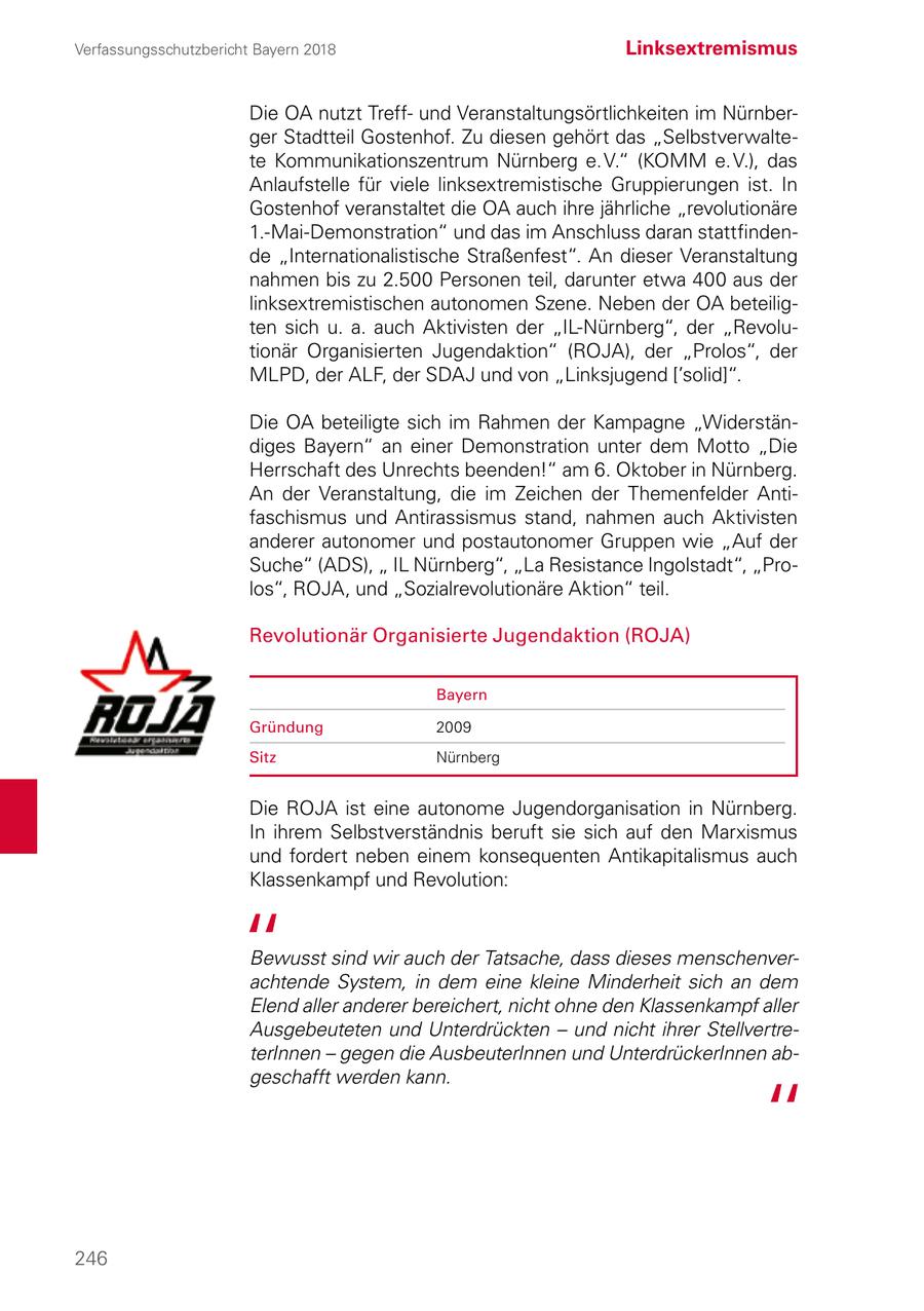 Verfassungsschutzbericht Bayern 2018 Linksextremismus Die OA nutzt Treffund Veranstaltungsörtlichkeiten im Nürnberger Stadtteil Gostenhof. Zu diesen gehört das "Selbstverwaltete Kommunikationszentrum Nürnberg e. V." (KOMM e. V.), das Anlaufstelle für viele linksextremistische Gruppierungen ist. In Gostenhof veranstaltet die OA auch ihre jährliche "revolutionäre 1.-Mai-Demonstration" und das im Anschluss daran stattfindende "Internationalistische Straßenfest". An dieser Veranstaltung nahmen bis zu 2.500 Personen teil, darunter etwa 400 aus der linksextremistischen autonomen Szene. Neben der OA beteiligten sich u. a. auch Aktivisten der "IL-Nürnberg", der "Revolutionär Organisierten Jugendaktion" (ROJA), der "Prolos", der MLPD, der ALF, der SDAJ und von "Linksjugend ['solid]". Die OA beteiligte sich im Rahmen der Kampagne "Widerständiges Bayern" an einer Demonstration unter dem Motto "Die Herrschaft des Unrechts beenden!" am 6. Oktober in Nürnberg. An der Veranstaltung, die im Zeichen der Themenfelder Antifaschismus und Antirassismus stand, nahmen auch Aktivisten anderer autonomer und postautonomer Gruppen wie "Auf der Suche" (ADS), " IL Nürnberg", "La Resistance Ingolstadt", "Prolos", ROJA, und "Sozialrevolutionäre Aktion" teil. Revolutionär Organisierte Jugendaktion (ROJA) Bayern Gründung 2009 Sitz Nürnberg Die ROJA ist eine autonome Jugendorganisation in Nürnberg. In ihrem Selbstverständnis beruft sie sich auf den Marxismus und fordert neben einem konsequenten Antikapitalismus auch Klassenkampf und Revolution: Bewusst sind wir auch der Tatsache, dass dieses menschenverachtende System, in dem eine kleine Minderheit sich an dem Elend aller anderer bereichert, nicht ohne den Klassenkampf aller Ausgebeuteten und Unterdrückten - und nicht ihrer StellvertreterInnen - gegen die AusbeuterInnen und UnterdrückerInnen abgeschafft werden kann. 246