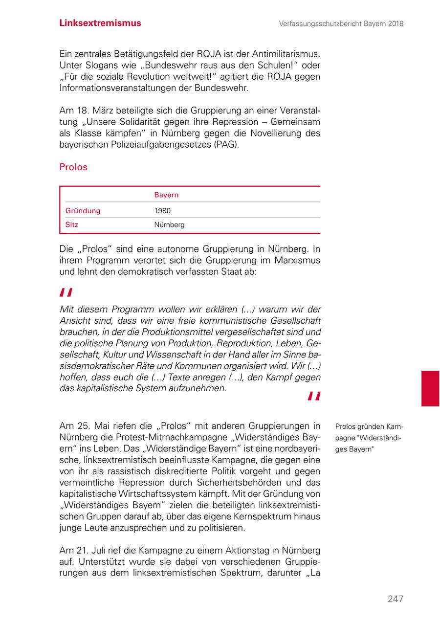 Linksextremismus Verfassungsschutzbericht Bayern 2018 Ein zentrales Betätigungsfeld der ROJA ist der Antimilitarismus. Unter Slogans wie "Bundeswehr raus aus den Schulen!" oder "Für die soziale Revolution weltweit!" agitiert die ROJA gegen Informationsveranstaltungen der Bundeswehr. Am 18. März beteiligte sich die Gruppierung an einer Veranstaltung "Unsere Solidarität gegen ihre Repression - Gemeinsam als Klasse kämpfen" in Nürnberg gegen die Novellierung des bayerischen Polizeiaufgabengesetzes (PAG). Prolos Bayern Gründung 1980 Sitz Nürnberg Die "Prolos" sind eine autonome Gruppierung in Nürnberg. In ihrem Programm verortet sich die Gruppierung im Marxismus und lehnt den demokratisch verfassten Staat ab: Mit diesem Programm wollen wir erklären (...) warum wir der Ansicht sind, dass wir eine freie kommunistische Gesellschaft brauchen, in der die Produktionsmittel vergesellschaftet sind und die politische Planung von Produktion, Reproduktion, Leben, Gesellschaft, Kultur und Wissenschaft in der Hand aller im Sinne basisdemokratischer Räte und Kommunen organisiert wird. Wir (...) hoffen, dass euch die (...) Texte anregen (...), den Kampf gegen das kapitalistische System aufzunehmen. Am 25. Mai riefen die "Prolos" mit anderen Gruppierungen in Prolos gründen KamNürnberg die Protest-Mitmachkampagne "Widerständiges Baypagne "Widerständiern" ins Leben. Das "Widerständige Bayern" ist eine nordbayeriges Bayern" sche, linksextremistisch beeinflusste Kampagne, die gegen eine von ihr als rassistisch diskreditierte Politik vorgeht und gegen vermeintliche Repression durch Sicherheitsbehörden und das kapitalistische Wirtschaftssystem kämpft. Mit der Gründung von "Widerständiges Bayern" zielen die beteiligten linksextremistischen Gruppen darauf ab, über das eigene Kernspektrum hinaus junge Leute anzusprechen und zu politisieren. Am 21. Juli rief die Kampagne zu einem Aktionstag in Nürnberg auf. Unterstützt wurde sie dabei von verschiedenen Gruppierungen aus dem linksextremistischen Spektrum, darunter "La 247