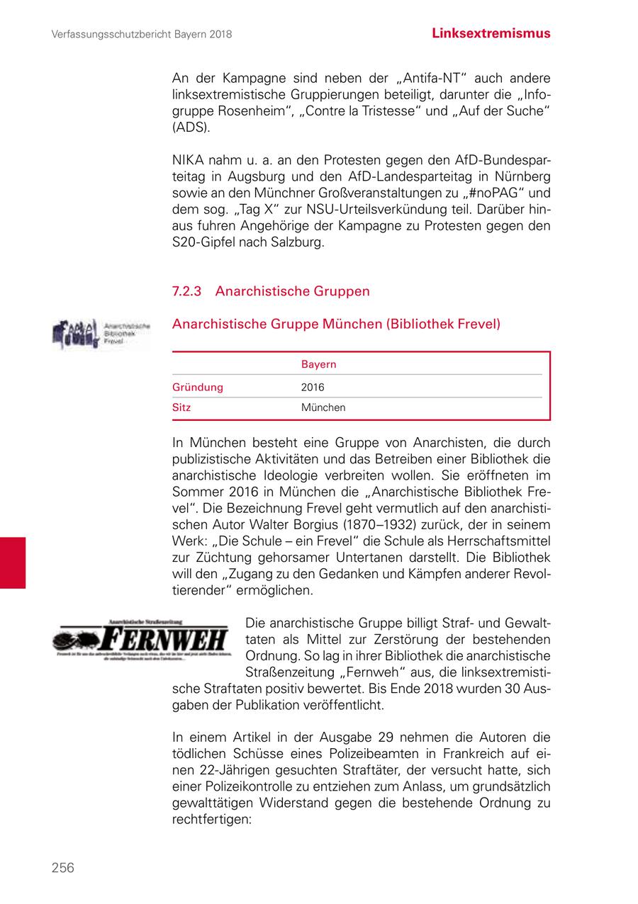 Verfassungsschutzbericht Bayern 2018 Linksextremismus An der Kampagne sind neben der "Antifa-NT" auch andere linksextremistische Gruppierungen beteiligt, darunter die "Infogruppe Rosenheim", "Contre la Tristesse" und "Auf der Suche" (ADS). NIKA nahm u. a. an den Protesten gegen den AfD-Bundesparteitag in Augsburg und den AfD-Landesparteitag in Nürnberg sowie an den Münchner Großveranstaltungen zu "#noPAG" und dem sog. "Tag X" zur NSU-Urteilsverkündung teil. Darüber hinaus fuhren Angehörige der Kampagne zu Protesten gegen den S20-Gipfel nach Salzburg. 7.2.3 Anarchistische Gruppen Anarchistische Gruppe München (Bibliothek Frevel) Bayern Gründung 2016 Sitz München In München besteht eine Gruppe von Anarchisten, die durch publizistische Aktivitäten und das Betreiben einer Bibliothek die anarchistische Ideologie verbreiten wollen. Sie eröffneten im Sommer 2016 in München die "Anarchistische Bibliothek Frevel". Die Bezeichnung Frevel geht vermutlich auf den anarchistischen Autor Walter Borgius (1870-1932) zurück, der in seinem Werk: "Die Schule - ein Frevel" die Schule als Herrschaftsmittel zur Züchtung gehorsamer Untertanen darstellt. Die Bibliothek will den "Zugang zu den Gedanken und Kämpfen anderer Revoltierender" ermöglichen. Die anarchistische Gruppe billigt Strafund Gewalttaten als Mittel zur Zerstörung der bestehenden Ordnung. So lag in ihrer Bibliothek die anarchistische Straßenzeitung "Fernweh" aus, die linksextremistische Straftaten positiv bewertet. Bis Ende 2018 wurden 30 Ausgaben der Publikation veröffentlicht. In einem Artikel in der Ausgabe 29 nehmen die Autoren die tödlichen Schüsse eines Polizeibeamten in Frankreich auf einen 22-Jährigen gesuchten Straftäter, der versucht hatte, sich einer Polizeikontrolle zu entziehen zum Anlass, um grundsätzlich gewalttätigen Widerstand gegen die bestehende Ordnung zu rechtfertigen: 256