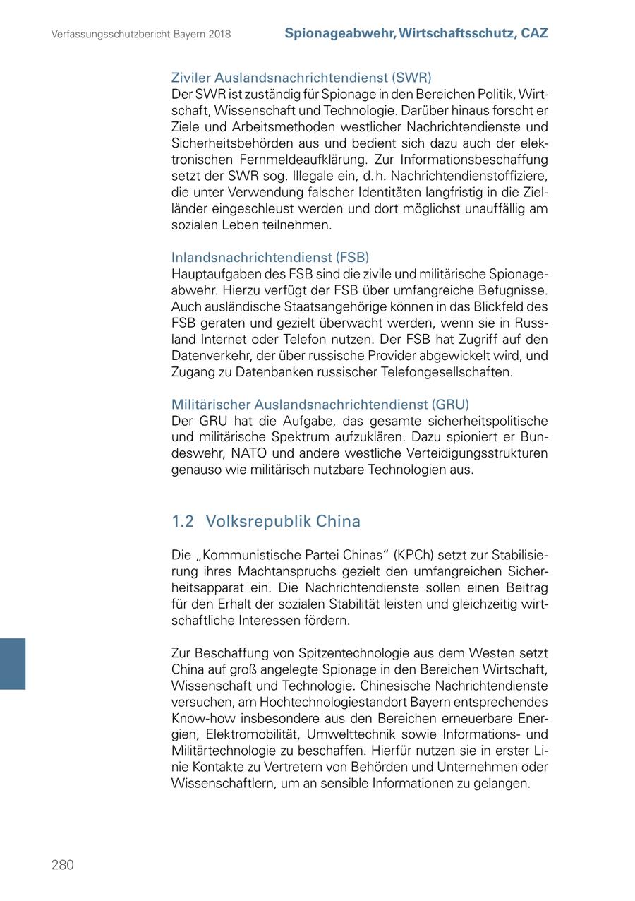Verfassungsschutzbericht Bayern 2018 Spionageabwehr, Wirtschaftsschutz, CAZ Ziviler Auslandsnachrichtendienst (SWR) Der SWR ist zuständig für Spionage in den Bereichen Politik, Wirtschaft, Wissenschaft und Technologie. Darüber hinaus forscht er Ziele und Arbeitsmethoden westlicher Nachrichtendienste und Sicherheitsbehörden aus und bedient sich dazu auch der elektronischen Fernmeldeaufklärung. Zur Informationsbeschaffung setzt der SWR sog. Illegale ein, d. h. Nachrichtendienstoffiziere, die unter Verwendung falscher Identitäten langfristig in die Zielländer eingeschleust werden und dort möglichst unauffällig am sozialen Leben teilnehmen. Inlandsnachrichtendienst (FSB) Hauptaufgaben des FSB sind die zivile und militärische Spionageabwehr. Hierzu verfügt der FSB über umfangreiche Befugnisse. Auch ausländische Staatsangehörige können in das Blickfeld des FSB geraten und gezielt überwacht werden, wenn sie in Russland Internet oder Telefon nutzen. Der FSB hat Zugriff auf den Datenverkehr, der über russische Provider abgewickelt wird, und Zugang zu Datenbanken russischer Telefongesellschaften. Militärischer Auslandsnachrichtendienst (GRU) Der GRU hat die Aufgabe, das gesamte sicherheitspolitische und militärische Spektrum aufzuklären. Dazu spioniert er Bundeswehr, NATO und andere westliche Verteidigungsstrukturen genauso wie militärisch nutzbare Technologien aus. 1.2 Volksrepublik China Die "Kommunistische Partei Chinas" (KPCh) setzt zur Stabilisierung ihres Machtanspruchs gezielt den umfangreichen Sicherheitsapparat ein. Die Nachrichtendienste sollen einen Beitrag für den Erhalt der sozialen Stabilität leisten und gleichzeitig wirtschaftliche Interessen fördern. Zur Beschaffung von Spitzentechnologie aus dem Westen setzt China auf groß angelegte Spionage in den Bereichen Wirtschaft, Wissenschaft und Technologie. Chinesische Nachrichtendienste versuchen, am Hochtechnologiestandort Bayern entsprechendes Know-how insbesondere aus den Bereichen erneuerbare Energien, Elektromobilität, Umwelttechnik sowie Informationsund Militärtechnologie zu beschaffen. Hierfür nutzen sie in erster Linie Kontakte zu Vertretern von Behörden und Unternehmen oder Wissenschaftlern, um an sensible Informationen zu gelangen. 280
