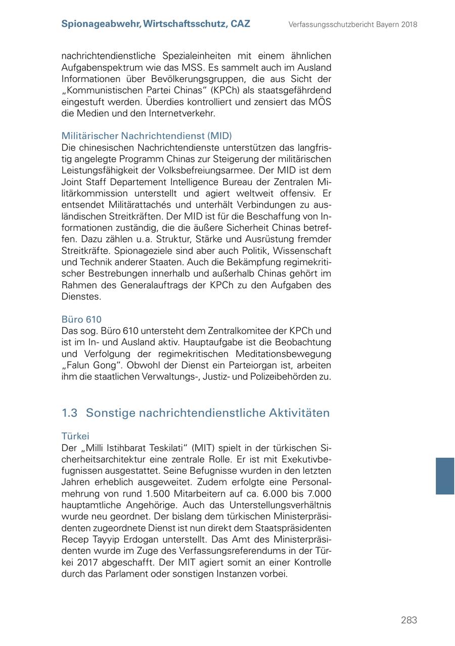 Spionageabwehr, Wirtschaftsschutz, CAZ Verfassungsschutzbericht Bayern 2018 nachrichtendienstliche Spezialeinheiten mit einem ähnlichen Aufgabenspektrum wie das MSS. Es sammelt auch im Ausland Informationen über Bevölkerungsgruppen, die aus Sicht der "Kommunistischen Partei Chinas" (KPCh) als staatsgefährdend eingestuft werden. Überdies kontrolliert und zensiert das MÖS die Medien und den Internetverkehr. Militärischer Nachrichtendienst (MID) Die chinesischen Nachrichtendienste unterstützen das langfristig angelegte Programm Chinas zur Steigerung der militärischen Leistungsfähigkeit der Volksbefreiungsarmee. Der MID ist dem Joint Staff Departement Intelligence Bureau der Zentralen Militärkommission unterstellt und agiert weltweit offensiv. Er entsendet Militärattaches und unterhält Verbindungen zu ausländischen Streitkräften. Der MID ist für die Beschaffung von Informationen zuständig, die die äußere Sicherheit Chinas betreffen. Dazu zählen u. a. Struktur, Stärke und Ausrüstung fremder Streitkräfte. Spionageziele sind aber auch Politik, Wissenschaft und Technik anderer Staaten. Auch die Bekämpfung regimekritischer Bestrebungen innerhalb und außerhalb Chinas gehört im Rahmen des Generalauftrags der KPCh zu den Aufgaben des Dienstes. Büro 610 Das sog. Büro 610 untersteht dem Zentralkomitee der KPCh und ist im Inund Ausland aktiv. Hauptaufgabe ist die Beobachtung und Verfolgung der regimekritischen Meditationsbewegung "Falun Gong". Obwohl der Dienst ein Parteiorgan ist, arbeiten ihm die staatlichen Verwaltungs-, Justizund Polizeibehörden zu. 1.3 Sonstige nachrichtendienstliche Aktivitäten Türkei Der "Milli Istihbarat Teskilati" (MIT) spielt in der türkischen Sicherheitsarchitektur eine zentrale Rolle. Er ist mit Exekutivbefugnissen ausgestattet. Seine Befugnisse wurden in den letzten Jahren erheblich ausgeweitet. Zudem erfolgte eine Personalmehrung von rund 1.500 Mitarbeitern auf ca. 6.000 bis 7.000 hauptamtliche Angehörige. Auch das Unterstellungsverhältnis wurde neu geordnet. Der bislang dem türkischen Ministerpräsidenten zugeordnete Dienst ist nun direkt dem Staatspräsidenten Recep Tayyip Erdogan unterstellt. Das Amt des Ministerpräsidenten wurde im Zuge des Verfassungsreferendums in der Türkei 2017 abgeschafft. Der MIT agiert somit an einer Kontrolle durch das Parlament oder sonstigen Instanzen vorbei. 283