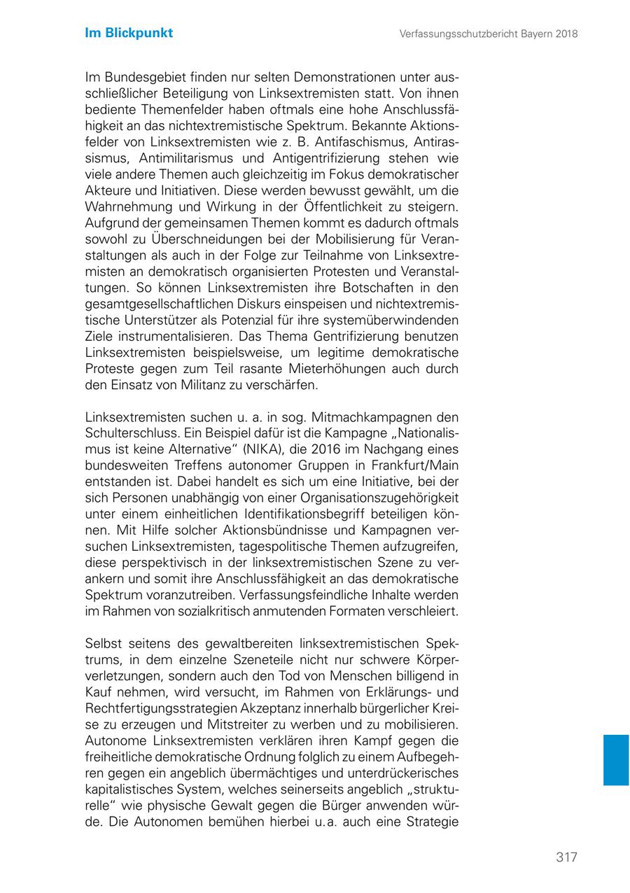 Im Blickpunkt Verfassungsschutzbericht Bayern 2018 Im Bundesgebiet finden nur selten Demonstrationen unter ausschließlicher Beteiligung von Linksextremisten statt. Von ihnen bediente Themenfelder haben oftmals eine hohe Anschlussfähigkeit an das nichtextremistische Spektrum. Bekannte Aktionsfelder von Linksextremisten wie z. B. Antifaschismus, Antirassismus, Antimilitarismus und Antigentrifizierung stehen wie viele andere Themen auch gleichzeitig im Fokus demokratischer Akteure und Initiativen. Diese werden bewusst gewählt, um die Wahrnehmung und Wirkung in der Öffentlichkeit zu steigern. Aufgrund der gemeinsamen Themen kommt es dadurch oftmals sowohl zu Überschneidungen bei der Mobilisierung für Veranstaltungen als auch in der Folge zur Teilnahme von Linksextremisten an demokratisch organisierten Protesten und Veranstaltungen. So können Linksextremisten ihre Botschaften in den gesamtgesellschaftlichen Diskurs einspeisen und nichtextremistische Unterstützer als Potenzial für ihre systemüberwindenden Ziele instrumentalisieren. Das Thema Gentrifizierung benutzen Linksextremisten beispielsweise, um legitime demokratische Proteste gegen zum Teil rasante Mieterhöhungen auch durch den Einsatz von Militanz zu verschärfen. Linksextremisten suchen u. a. in sog. Mitmachkampagnen den Schulterschluss. Ein Beispiel dafür ist die Kampagne "Nationalismus ist keine Alternative" (NIKA), die 2016 im Nachgang eines bundesweiten Treffens autonomer Gruppen in Frankfurt/Main entstanden ist. Dabei handelt es sich um eine Initiative, bei der sich Personen unabhängig von einer Organisationszugehörigkeit unter einem einheitlichen Identifikationsbegriff beteiligen können. Mit Hilfe solcher Aktionsbündnisse und Kampagnen versuchen Linksextremisten, tagespolitische Themen aufzugreifen, diese perspektivisch in der linksextremistischen Szene zu verankern und somit ihre Anschlussfähigkeit an das demokratische Spektrum voranzutreiben. Verfassungsfeindliche Inhalte werden im Rahmen von sozialkritisch anmutenden Formaten verschleiert. Selbst seitens des gewaltbereiten linksextremistischen Spektrums, in dem einzelne Szeneteile nicht nur schwere Körperverletzungen, sondern auch den Tod von Menschen billigend in Kauf nehmen, wird versucht, im Rahmen von Erklärungsund Rechtfertigungsstrategien Akzeptanz innerhalb bürgerlicher Kreise zu erzeugen und Mitstreiter zu werben und zu mobilisieren. Autonome Linksextremisten verklären ihren Kampf gegen die freiheitliche demokratische Ordnung folglich zu einem Aufbegehren gegen ein angeblich übermächtiges und unterdrückerisches kapitalistisches System, welches seinerseits angeblich "strukturelle" wie physische Gewalt gegen die Bürger anwenden würde. Die Autonomen bemühen hierbei u. a. auch eine Strategie 317