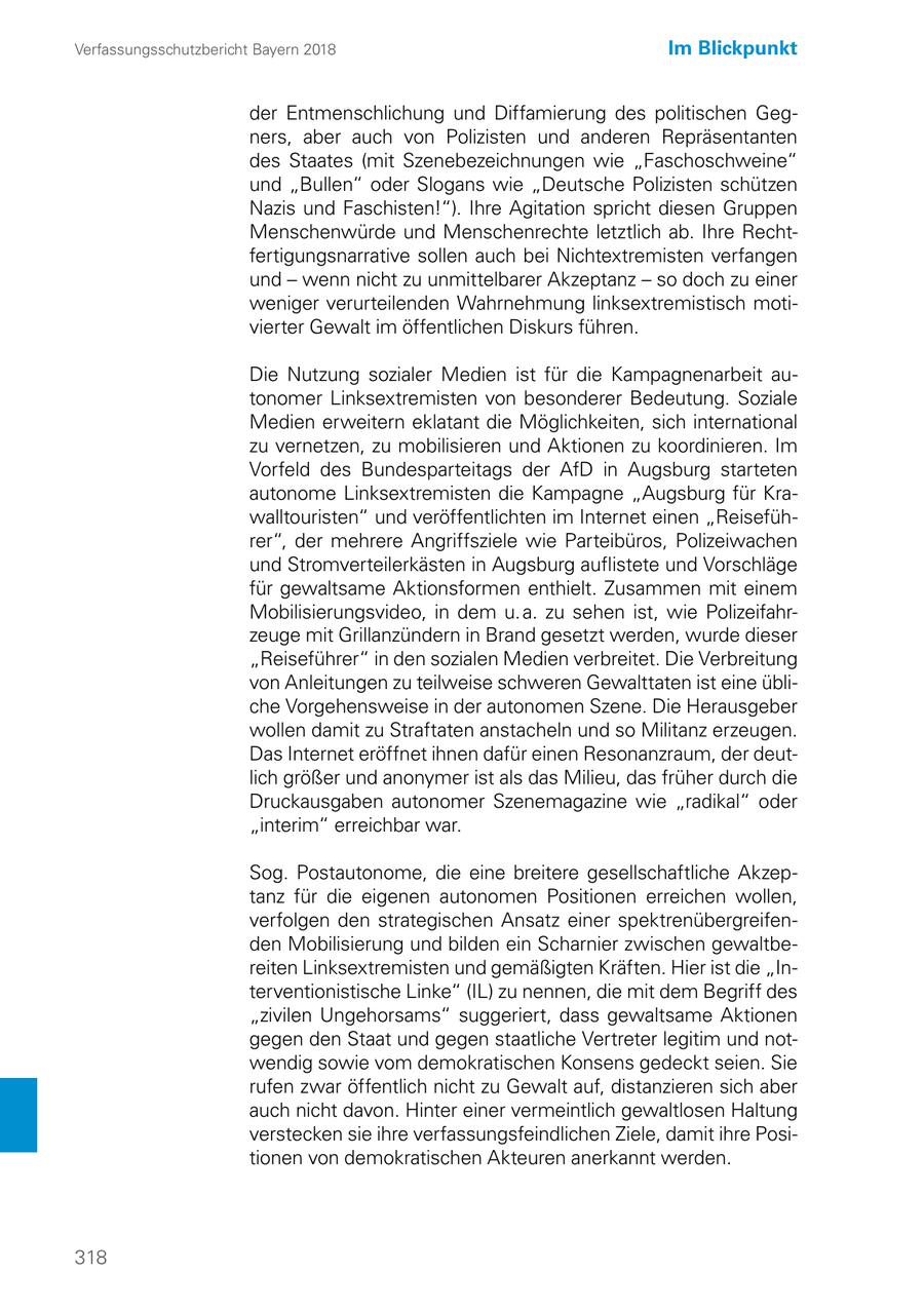 Verfassungsschutzbericht Bayern 2018 Im Blickpunkt der Entmenschlichung und Diffamierung des politischen Gegners, aber auch von Polizisten und anderen Repräsentanten des Staates (mit Szenebezeichnungen wie "Faschoschweine" und "Bullen" oder Slogans wie "Deutsche Polizisten schützen Nazis und Faschisten!"). Ihre Agitation spricht diesen Gruppen Menschenwürde und Menschenrechte letztlich ab. Ihre Rechtfertigungsnarrative sollen auch bei Nichtextremisten verfangen und - wenn nicht zu unmittelbarer Akzeptanz - so doch zu einer weniger verurteilenden Wahrnehmung linksextremistisch motivierter Gewalt im öffentlichen Diskurs führen. Die Nutzung sozialer Medien ist für die Kampagnenarbeit autonomer Linksextremisten von besonderer Bedeutung. Soziale Medien erweitern eklatant die Möglichkeiten, sich international zu vernetzen, zu mobilisieren und Aktionen zu koordinieren. Im Vorfeld des Bundesparteitags der AfD in Augsburg starteten autonome Linksextremisten die Kampagne "Augsburg für Krawalltouristen" und veröffentlichten im Internet einen "Reiseführer", der mehrere Angriffsziele wie Parteibüros, Polizeiwachen und Stromverteilerkästen in Augsburg auflistete und Vorschläge für gewaltsame Aktionsformen enthielt. Zusammen mit einem Mobilisierungsvideo, in dem u. a. zu sehen ist, wie Polizeifahrzeuge mit Grillanzündern in Brand gesetzt werden, wurde dieser "Reiseführer" in den sozialen Medien verbreitet. Die Verbreitung von Anleitungen zu teilweise schweren Gewalttaten ist eine übliche Vorgehensweise in der autonomen Szene. Die Herausgeber wollen damit zu Straftaten anstacheln und so Militanz erzeugen. Das Internet eröffnet ihnen dafür einen Resonanzraum, der deutlich größer und anonymer ist als das Milieu, das früher durch die Druckausgaben autonomer Szenemagazine wie "radikal" oder "interim" erreichbar war. Sog. Postautonome, die eine breitere gesellschaftliche Akzeptanz für die eigenen autonomen Positionen erreichen wollen, verfolgen den strategischen Ansatz einer spektrenübergreifenden Mobilisierung und bilden ein Scharnier zwischen gewaltbereiten Linksextremisten und gemäßigten Kräften. Hier ist die "Interventionistische Linke" (IL) zu nennen, die mit dem Begriff des "zivilen Ungehorsams" suggeriert, dass gewaltsame Aktionen gegen den Staat und gegen staatliche Vertreter legitim und notwendig sowie vom demokratischen Konsens gedeckt seien. Sie rufen zwar öffentlich nicht zu Gewalt auf, distanzieren sich aber auch nicht davon. Hinter einer vermeintlich gewaltlosen Haltung verstecken sie ihre verfassungsfeindlichen Ziele, damit ihre Positionen von demokratischen Akteuren anerkannt werden. 318