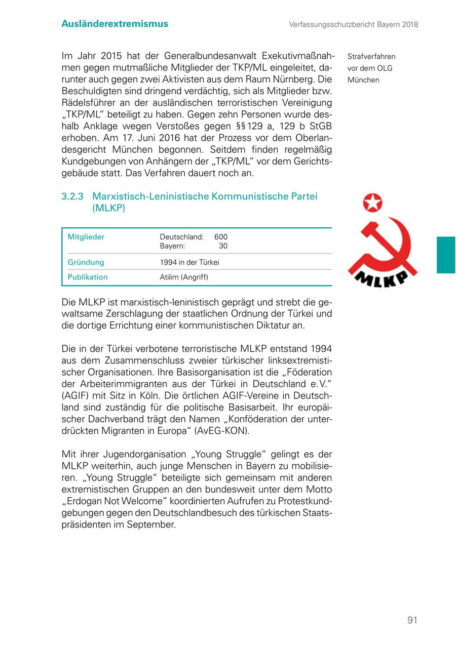 Ausländerextremismus Verfassungsschutzbericht Bayern 2018 Im Jahr 2015 hat der Generalbundesanwalt ExekutivmaßnahStrafverfahren men gegen mutmaßliche Mitglieder der TKP/ML eingeleitet, davor dem OLG runter auch gegen zwei Aktivisten aus dem Raum Nürnberg. Die München Beschuldigten sind dringend verdächtig, sich als Mitglieder bzw. Rädelsführer an der ausländischen terroristischen Vereinigung "TKP/ML" beteiligt zu haben. Gegen zehn Personen wurde deshalb Anklage wegen Verstoßes gegen SSSS 129 a, 129 b StGB erhoben. Am 17. Juni 2016 hat der Prozess vor dem Oberlandesgericht München begonnen. Seitdem finden regelmäßig Kundgebungen von Anhängern der "TKP/ML" vor dem Gerichtsgebäude statt. Das Verfahren dauert noch an. 3.2.3 Marxistisch-Leninistische Kommunistische Partei (MLKP) Mitglieder Deutschland: 600 Bayern: 30 Gründung 1994 in der Türkei Publikation Atilim (Angriff) Die MLKP ist marxistisch-leninistisch geprägt und strebt die gewaltsame Zerschlagung der staatlichen Ordnung der Türkei und die dortige Errichtung einer kommunistischen Diktatur an. Die in der Türkei verbotene terroristische MLKP entstand 1994 aus dem Zusammenschluss zweier türkischer linksextremistischer Organisationen. Ihre Basisorganisation ist die "Föderation der Arbeiterimmigranten aus der Türkei in Deutschland e. V." (AGIF) mit Sitz in Köln. Die örtlichen AGIF-Vereine in Deutschland sind zuständig für die politische Basisarbeit. Ihr europäischer Dachverband trägt den Namen "Konföderation der unterdrückten Migranten in Europa" (AvEG-KON). Mit ihrer Jugendorganisation "Young Struggle" gelingt es der MLKP weiterhin, auch junge Menschen in Bayern zu mobilisieren. "Young Struggle" beteiligte sich gemeinsam mit anderen extremistischen Gruppen an den bundesweit unter dem Motto "Erdogan Not Welcome" koordinierten Aufrufen zu Protestkundgebungen gegen den Deutschlandbesuch des türkischen Staatspräsidenten im September. 91