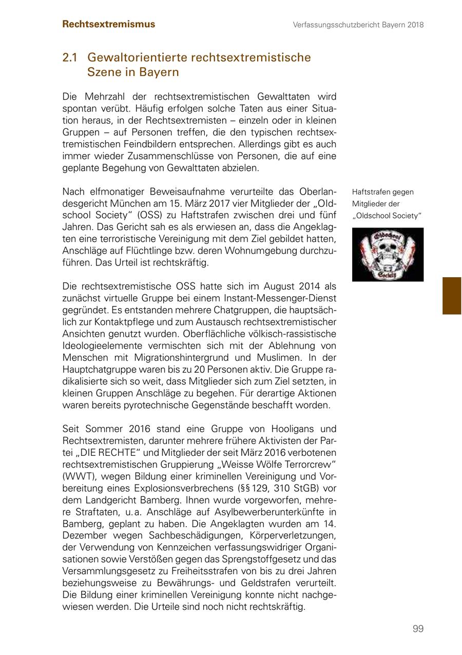 Rechtsextremismus Verfassungsschutzbericht Bayern 2018 2.1 Gewaltorientierte rechtsextremistische Szene in Bayern Die Mehrzahl der rechtsextremistischen Gewalttaten wird spontan verübt. Häufig erfolgen solche Taten aus einer Situation heraus, in der Rechtsextremisten - einzeln oder in kleinen Gruppen - auf Personen treffen, die den typischen rechtsextremistischen Feindbildern entsprechen. Allerdings gibt es auch immer wieder Zusammenschlüsse von Personen, die auf eine geplante Begehung von Gewalttaten abzielen. Nach elfmonatiger Beweisaufnahme verurteilte das OberlanHaftstrafen gegen desgericht München am 15. März 2017 vier Mitglieder der "OIdMitglieder der schooI Society" (OSS) zu Haftstrafen zwischen drei und fünf "Oldschool Society" Jahren. Das Gericht sah es als erwiesen an, dass die Angeklagten eine terroristische Vereinigung mit dem Ziel gebildet hatten, Anschläge auf Flüchtlinge bzw. deren Wohnumgebung durchzuführen. Das Urteil ist rechtskräftig. Die rechtsextremistische OSS hatte sich im August 2014 als zunächst virtuelle Gruppe bei einem Instant-Messenger-Dienst gegründet. Es entstanden mehrere Chatgruppen, die hauptsächlich zur Kontaktpflege und zum Austausch rechtsextremistischer Ansichten genutzt wurden. Oberflächliche völkisch-rassistische Ideologieelemente vermischten sich mit der Ablehnung von Menschen mit Migrationshintergrund und Muslimen. In der Hauptchatgruppe waren bis zu 20 Personen aktiv. Die Gruppe radikalisierte sich so weit, dass Mitglieder sich zum Ziel setzten, in kleinen Gruppen Anschläge zu begehen. Für derartige Aktionen waren bereits pyrotechnische Gegenstände beschafft worden. Seit Sommer 2016 stand eine Gruppe von Hooligans und Rechtsextremisten, darunter mehrere frühere Aktivisten der Partei "DIE RECHTE" und Mitglieder der seit März 2016 verbotenen rechtsextremistischen Gruppierung "Weisse Wölfe Terrorcrew" (WWT), wegen Bildung einer kriminellen Vereinigung und Vorbereitung eines Explosionsverbrechens (SSSS 129, 310 StGB) vor dem Landgericht Bamberg. Ihnen wurde vorgeworfen, mehrere Straftaten, u. a. Anschläge auf Asylbewerberunterkünfte in Bamberg, geplant zu haben. Die Angeklagten wurden am 14. Dezember wegen Sachbeschädigungen, Körperverletzungen, der Verwendung von Kennzeichen verfassungswidriger Organisationen sowie Verstößen gegen das Sprengstoffgesetz und das Versammlungsgesetz zu Freiheitsstrafen von bis zu drei Jahren beziehungsweise zu Bewährungsund Geldstrafen verurteilt. Die Bildung einer kriminellen Vereinigung konnte nicht nachgewiesen werden. Die Urteile sind noch nicht rechtskräftig. 99