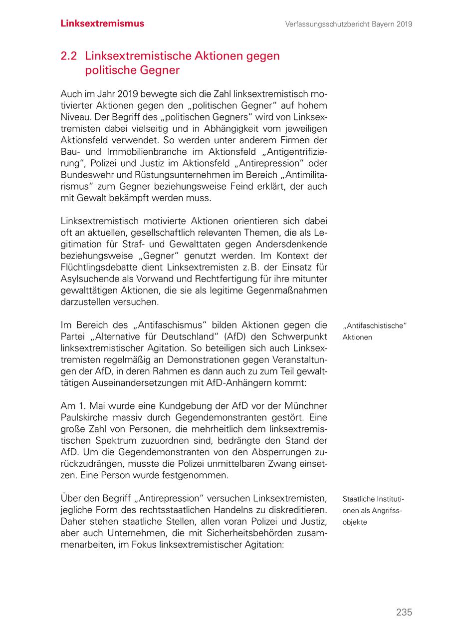 Linksextremismus Verfassungsschutzbericht Bayern 2019 2.2 Linksextremistische Aktionen gegen politische Gegner Auch im Jahr 2019 bewegte sich die Zahl linksextremistisch motivierter Aktionen gegen den "politischen Gegner" auf hohem Niveau. Der Begriff des "politischen Gegners" wird von Linksextremisten dabei vielseitig und in Abhängigkeit vom jeweiligen Aktionsfeld verwendet. So werden unter anderem Firmen der Bauund Immobilienbranche im Aktionsfeld "Antigentrifizierung", Polizei und Justiz im Aktionsfeld "Antirepression" oder Bundeswehr und Rüstungsunternehmen im Bereich "Antimilitarismus" zum Gegner beziehungsweise Feind erklärt, der auch mit Gewalt bekämpft werden muss. Linksextremistisch motivierte Aktionen orientieren sich dabei oft an aktuellen, gesellschaftlich relevanten Themen, die als Legitimation für Strafund Gewalttaten gegen Andersdenkende beziehungsweise "Gegner" genutzt werden. Im Kontext der Flüchtlingsdebatte dient Linksextremisten z. B. der Einsatz für Asylsuchende als Vorwand und Rechtfertigung für ihre mitunter gewalttätigen Aktionen, die sie als legitime Gegenmaßnahmen darzustellen versuchen. Im Bereich des "Antifaschismus" bilden Aktionen gegen die "Antifaschistische" Partei "Alternative für Deutschland" (AfD) den Schwerpunkt Aktionen linksextremistischer Agitation. So beteiligen sich auch Linksextremisten regelmäßig an Demonstrationen gegen Veranstaltungen der AfD, in deren Rahmen es dann auch zu zum Teil gewalttätigen Auseinandersetzungen mit AfD-Anhängern kommt: Am 1. Mai wurde eine Kundgebung der AfD vor der Münchner Paulskirche massiv durch Gegendemonstranten gestört. Eine große Zahl von Personen, die mehrheitlich dem linksextremis tischen Spektrum zuzuordnen sind, bedrängte den Stand der AfD. Um die Gegendemonstranten von den Absperrungen zurückzudrängen, musste die Polizei unmittelbaren Zwang einsetzen. Eine Person wurde festgenommen. Über den Begriff "Antirepression" versuchen Linksextremisten, Staatliche Institutijegliche Form des rechtsstaatlichen Handelns zu diskreditieren. onen als AngrifssDaher stehen staatliche Stellen, allen voran Polizei und Justiz, objekte aber auch Unternehmen, die mit Sicherheitsbehörden zusammenarbeiten, im Fokus linksextremistischer Agitation: 235