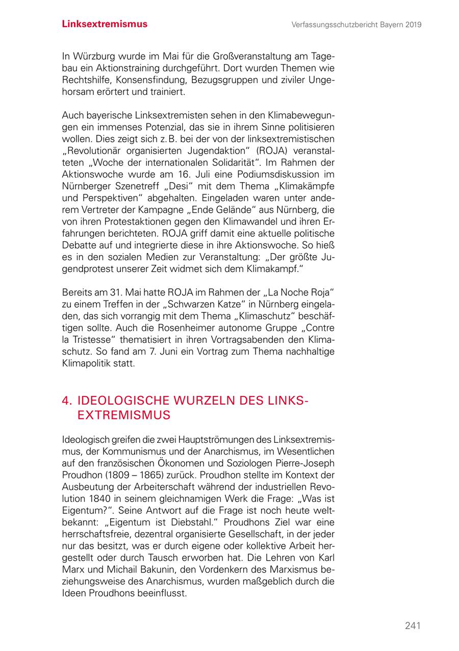 Linksextremismus Verfassungsschutzbericht Bayern 2019 In Würzburg wurde im Mai für die Großveranstaltung am Tagebau ein Aktionstraining durchgeführt. Dort wurden Themen wie Rechtshilfe, Konsensfindung, Bezugsgruppen und ziviler Ungehorsam erörtert und trainiert. Auch bayerische Linksextremisten sehen in den Klimabewegungen ein immenses Potenzial, das sie in ihrem Sinne politisieren wollen. Dies zeigt sich z. B. bei der von der linksextremistischen "Revolutionär organisierten Jugendaktion" (ROJA) veranstalteten "Woche der internationalen Solidarität". Im Rahmen der Aktionswoche wurde am 16. Juli eine Podiumsdiskussion im Nürnberger Szenetreff "Desi" mit dem Thema "Klimakämpfe und Perspektiven" abgehalten. Eingeladen waren unter anderem Vertreter der Kampagne "Ende Gelände" aus Nürnberg, die von ihren Protestaktionen gegen den Klimawandel und ihren Erfahrungen berichteten. ROJA griff damit eine aktuelle politische Debatte auf und integrierte diese in ihre Aktionswoche. So hieß es in den sozialen Medien zur Veranstaltung: "Der größte Jugendprotest unserer Zeit widmet sich dem Klimakampf." Bereits am 31. Mai hatte ROJA im Rahmen der "La Noche Roja" zu einem Treffen in der "Schwarzen Katze" in Nürnberg eingeladen, das sich vorrangig mit dem Thema "Klimaschutz" beschäftigen sollte. Auch die Rosenheimer autonome Gruppe "Contre la Tristesse" thematisiert in ihren Vortragsabenden den Klimaschutz. So fand am 7. Juni ein Vortrag zum Thema nachhaltige Klimapolitik statt. 4. IDEOLOGISCHE WURZELN DES LINKS EXTREMISMUS Ideologisch greifen die zwei Hauptströmungen des Linksextremismus, der Kommunismus und der Anarchismus, im Wesentlichen auf den französischen Ökonomen und Soziologen Pierre-Joseph Proudhon (1809 - 1865) zurück. Proudhon stellte im Kontext der Ausbeutung der Arbeiterschaft während der industriellen Revolution 1840 in seinem gleichnamigen Werk die Frage: "Was ist Eigentum?". Seine Antwort auf die Frage ist noch heute weltbekannt: "Eigentum ist Diebstahl." Proudhons Ziel war eine herrschaftsfreie, dezentral organisierte Gesellschaft, in der jeder nur das besitzt, was er durch eigene oder kollektive Arbeit hergestellt oder durch Tausch erworben hat. Die Lehren von Karl Marx und Michail Bakunin, den Vordenkern des Marxismus beziehungsweise des Anarchismus, wurden maßgeblich durch die Ideen Proudhons beeinflusst. 241